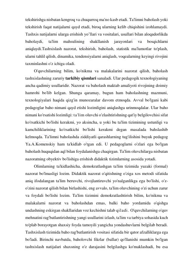  
 
tekshirishga nisbatan kengroq va chuqurroq ma'no kasb etadi. Ta'limni baholash yoki 
tekshirish faqat natijalarni qayd etadi, biroq ularning kelib chiqishini izohlamaydi. 
Tashxis natijalarni ularga erishish yo’llari va vositalari, usullari bilan aloqadorlikda 
baholaydi, 
ta'lim 
mahsulining 
shakllanish 
jarayonlari 
va 
bosqichlarni 
aniqlaydi.Tashxislash nazorat, tekshirish, baholash, statistik ma'lumotlar to'plash, 
ularni tahlil qilish, dinamika, tendensiyalarni aniqlash, voqealarning keyingi rivojini 
taxminlashni o'z ichiga oladi. 
O'quvchilarning bilim, ko'nikma va malakalarini nazorat qilish, baholash 
tashxislashning zaruriy tarkibiy qismlari sanaladi. Ular pedagogik texnologiyaning 
ancha qadimiy usullaridir. Nazorat va baholash maktab amaliyoti rivojining doimiy 
hamrohi bo'lib kelgan. Shunga qaramay, bugun ham baholashning mazmuni, 
texnologiyalari haqida qizg'in munozaralar davom etmoqda. Avval bo'lgani kabi 
pedagoglar baho nimani qayd etishi lozimligini aniqlashga urinmoqdalar. Ular baho 
nimani ko'rsatishi lozimligi: ta'lim oluvchi o'zlashtirishning qat'iy belgilovchisi sifat 
ko'rsatkichi bo'lishi kerakmi, yo aksincha, u yoki bu ta'lim tizimining ustunligi va 
kamchiliklarining ko'rsatkichi bo'lishi kerakmi degan masalada bahslashib 
kelmoqda. Ta'limni baholashda ziddiyatli qarashlarning tug'ilishini buyuk pedagog 
Ya.A.Komenskiy ham ta'kidlab o'tgan edi. U pedagoglarni o'zlari ega bo'lgan 
baholash huquqidan aql bilan foydalanishga chaqirgan. Ta'lim oluvchilarga nisbatan 
nazoratning obyektiv bo'lishiga erishish didaktik tizimlarning asosida yotadi.  
Olimlarning ta'kidlashicha, demokratlashgan ta'lim tizimida yuzaki (formal) 
nazorat bo'lmasligi lozim. Didaktik nazorat o'qitishning o'ziga xos metodi sifatida 
aniq ifodalangan ta'lim beruvchi, rivojlantiruvchi yo'nalganlikga ega bo'lishi, o'z-
o'zini nazorat qilish bilan birlashishi, eng avvalo, ta'lim oluvchining o'zi uchun zarur 
va foydali bo'lishi lozim. Ta'lim tizimini demokratlashtirish bilim, ko'nikma va 
malakalarni nazorat va baholashdan emas, balki baho yordamida o'qishga 
undashning eskirgan shakllaridan voz kechishni talab qiladi. O'quvchilarning o'quv 
mehnatini rag'batlantirishning yangi usullarini izlash, ta'lim va tarbiya sohasida kuch 
to'plab borayotgan shaxsiy foyda tamoyili yangicha yondashuvlarni belgilab beradi. 
Tashxislash tizimida baho rag'batlantirish vositasi sifatida bir qator afzalliklarga ega 
bo'ladi. Birinchi navbatda, baholovchi fikrlar (ballar) qo'llanishi mumkin bo'lgan 
tashxislash natijalari shaxsning o'z darajasini belgilashga ko'maklashadi, bu esa 
