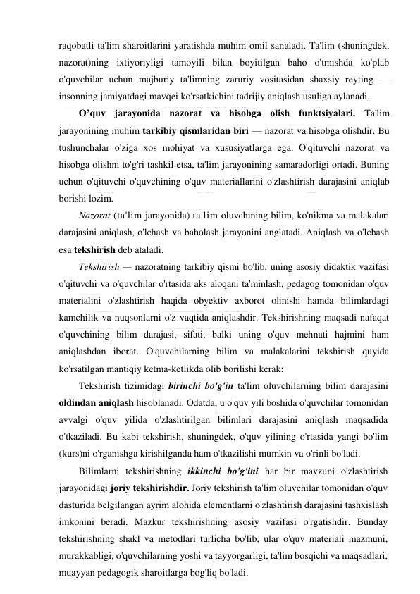  
 
raqobatli ta'lim sharoitlarini yaratishda muhim omil sanaladi. Ta'lim (shuningdek, 
nazorat)ning ixtiyoriyligi tamoyili bilan boyitilgan baho o'tmishda ko'plab 
o'quvchilar uchun majburiy ta'limning zaruriy vositasidan shaxsiy reyting — 
insonning jamiyatdagi mavqei ko'rsatkichini tadrijiy aniqlash usuliga aylanadi. 
O’quv jarayonida nazorat va hisobga olish funktsiyalari. Ta'lim 
jarayonining muhim tarkibiy qismlaridan biri — nazorat va hisobga olishdir. Bu 
tushunchalar o'ziga xos mohiyat va xususiyatlarga ega. O'qituvchi nazorat va 
hisobga olishni to'g'ri tashkil etsa, ta'lim jarayonining samaradorligi ortadi. Buning 
uchun o'qituvchi o'quvchining o'quv materiallarini o'zlashtirish darajasini aniqlab 
borishi lozim. 
Nazorat (ta'lim jarayonida) ta'lim oluvchining bilim, ko'nikma va malakalari 
darajasini aniqlash, o'lchash va baholash jarayonini anglatadi. Aniqlash va o'lchash 
esa tekshirish deb ataladi. 
Tekshirish — nazoratning tarkibiy qismi bo'lib, uning asosiy didaktik vazifasi 
o'qituvchi va o'quvchilar o'rtasida aks aloqani ta'minlash, pedagog tomonidan o'quv 
materialini o'zlashtirish haqida obyektiv axborot olinishi hamda bilimlardagi 
kamchilik va nuqsonlarni o'z vaqtida aniqlashdir. Tekshirishning maqsadi nafaqat 
o'quvchining bilim darajasi, sifati, balki uning o'quv mehnati hajmini ham 
aniqlashdan iborat. O'quvchilarning bilim va malakalarini tekshirish quyida 
ko'rsatilgan mantiqiy ketma-ketlikda olib borilishi kerak: 
Tekshirish tizimidagi birinchi bo'g'in ta'lim oluvchilarning bilim darajasini 
oldindan aniqlash hisoblanadi. Odatda, u o'quv yili boshida o'quvchilar tomonidan 
avvalgi o'quv yilida o'zlashtirilgan bilimlari darajasini aniqlash maqsadida 
o'tkaziladi. Bu kabi tekshirish, shuningdek, o'quv yilining o'rtasida yangi bo'lim 
(kurs)ni o'rganishga kirishilganda ham o'tkazilishi mumkin va o'rinli bo'ladi. 
Bilimlarni tekshirishning ikkinchi bo'g'ini har bir mavzuni o'zlashtirish 
jarayonidagi joriy tekshirishdir. Joriy tekshirish ta'lim oluvchilar tomonidan o'quv 
dasturida belgilangan ayrim alohida elementlarni o'zlashtirish darajasini tashxislash 
imkonini beradi. Mazkur tekshirishning asosiy vazifasi o'rgatishdir. Bunday 
tekshirishning shakl va metodlari turlicha bo'lib, ular o'quv materiali mazmuni, 
murakkabligi, o'quvchilarning yoshi va tayyorgarligi, ta'lim bosqichi va maqsadlari, 
muayyan pedagogik sharoitlarga bog'liq bo'ladi. 
