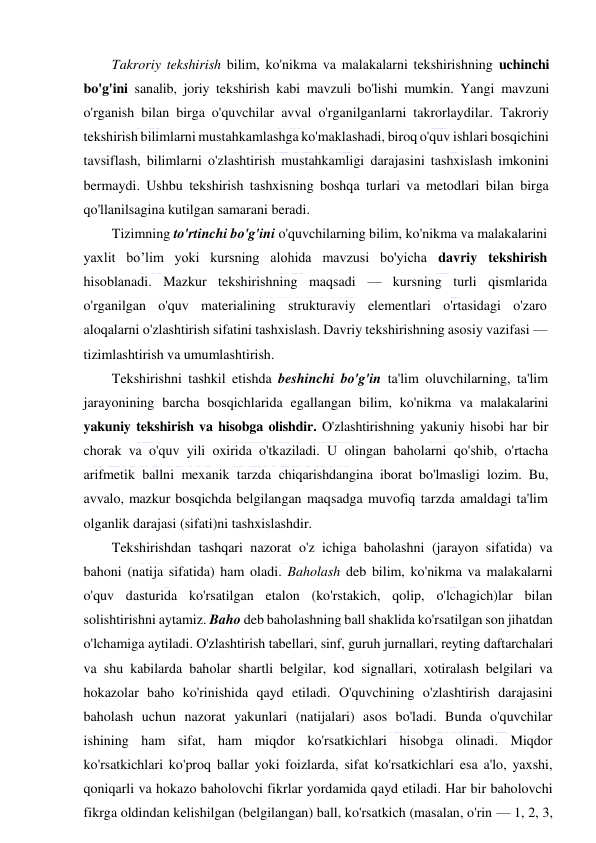  
 
Takroriy tekshirish bilim, ko'nikma va malakalarni tekshirishning uchinchi 
bo'g'ini sanalib, joriy tekshirish kabi mavzuli bo'lishi mumkin. Yangi mavzuni 
o'rganish bilan birga o'quvchilar avval o'rganilganlarni takrorlaydilar. Takroriy 
tekshirish bilimlarni mustahkamlashga ko'maklashadi, biroq o'quv ishlari bosqichini 
tavsiflash, bilimlarni o'zlashtirish mustahkamligi darajasini tashxislash imkonini 
bermaydi. Ushbu tekshirish tashxisning boshqa turlari va metodlari bilan birga 
qo'llanilsagina kutilgan samarani beradi. 
Tizimning to'rtinchi bo'g'ini o'quvchilarning bilim, ko'nikma va malakalarini 
yaxlit bo’lim yoki kursning alohida mavzusi bo'yicha davriy tekshirish 
hisoblanadi. Mazkur tekshirishning maqsadi — kursning turli qismlarida 
o'rganilgan o'quv materialining strukturaviy elementlari o'rtasidagi o'zaro 
aloqalarni o'zlashtirish sifatini tashxislash. Davriy tekshirishning asosiy vazifasi — 
tizimlashtirish va umumlashtirish. 
Tekshirishni tashkil etishda beshinchi bo'g'in ta'lim oluvchilarning, ta'lim 
jarayonining barcha bosqichlarida egallangan bilim, ko'nikma va malakalarini 
yakuniy tekshirish va hisobga olishdir. O'zlashtirishning yakuniy hisobi har bir 
chorak va o'quv yili oxirida o'tkaziladi. U olingan baholarni qo'shib, o'rtacha 
arifmetik ballni mexanik tarzda chiqarishdangina iborat bo'lmasligi lozim. Bu, 
avvalo, mazkur bosqichda belgilangan maqsadga muvofiq tarzda amaldagi ta'lim 
olganlik darajasi (sifati)ni tashxislashdir. 
Tekshirishdan tashqari nazorat o'z ichiga baholashni (jarayon sifatida) va 
bahoni (natija sifatida) ham oladi. Baholash deb bilim, ko'nikma va malakalarni 
o'quv dasturida ko'rsatilgan etalon (ko'rstakich, qolip, o'lchagich)lar bilan 
solishtirishni aytamiz. Baho deb baholashning ball shaklida ko'rsatilgan son jihatdan 
o'lchamiga aytiladi. O'zlashtirish tabellari, sinf, guruh jurnallari, reyting daftarchalari 
va shu kabilarda baholar shartli belgilar, kod signallari, xotiralash belgilari va 
hokazolar baho ko'rinishida qayd etiladi. O'quvchining o'zlashtirish darajasini 
baholash uchun nazorat yakunlari (natijalari) asos bo'ladi. Bunda o'quvchilar 
ishining ham sifat, ham miqdor ko'rsatkichlari hisobga olinadi. Miqdor 
ko'rsatkichlari ko'proq ballar yoki foizlarda, sifat ko'rsatkichlari esa a'lo, yaxshi, 
qoniqarli va hokazo baholovchi fikrlar yordamida qayd etiladi. Har bir baholovchi 
fikrga oldindan kelishilgan (belgilangan) ball, ko'rsatkich (masalan, o'rin — 1, 2, 3, 
