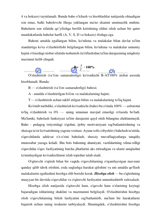  
 
4 va hokazo) tayinlanadi. Bunda baho o'lchash va hisoblashlar natijasida olinadigan 
son emas, balki baholovchi fikrga yuklangan ma'no ekanini unutmaslik muhim. 
Baholarni son sifatida qo’yilishga berilib ketishning oldini olish uchun bir qator 
mamlakatlarda baholar harfli (A, V, S, D va hokazo) ifodaga ega. 
Bahoni amalda egallangan bilim, ko'nikma va malakalar bilan davlat ta'lim 
standartiga ko'ra o'zlashtirilishi belgilangan bilim, ko'nikma va malakalar umumiy 
hajmi o'rtasidagi nisbat sifatida tushunish (ta'riflash)dan ta'lim darajasining miqdoriy 
mazmuni kelib chiqadi. 
B= Т
А  ∙ 100% 
O'zlashtirish (ta'lim samaradorligi) ko'rsatkichi B-AT100% nisbat asosida 
hisoblanadi. Bunda: 
B — o'zlashtirish (ta'lim samaradorligi) bahosi; 
A - amalda o'zlashtirilgan bilim va malakalarning hajmi; 
T— o'zlashtirish uchun taklif etilgan bilim va malakalarning to'liq hajmi. 
Ko'rinib turibdiki, o'zlashtirish ko'rsatkichi (baho) bu o'rinda 100% — axborotni 
to'liq o'zlashtirish va 0% — uning umuman mavjud emasligi o'rtasida bo'ladi. 
Ma'lumki, baholash funksiyasi ta'lim darajasini qayd etish bilangina cheklanmaydi. 
Baho - pedagog ixtiyoridagi o'qishni, ijobiy motivatsiyani rag'batlantirishning va 
shaxsga ta'sir ko'rsatishning yagona vositasi. Aynan xolis (obyektiv) baholash ta'sirida, 
o'quvchilarda adekvat o'z-o'zini baholash, shaxsiy muvaffaqiyatlarga tanqidiy 
munosabat yuzaga keladi. Shu bois bahoning ahamiyati, vazifalarining xilma-xilligi 
o'quvchilar o'quv faoliyatining barcha jihatlarini aks ettiradigan va ularni aniqlashni 
ta'minlaydigan ko'rsatkichlarni izlab topishni talab etadi. 
O'qituvchi o'qitish bilan bir vaqtda o'quvchilarning o'rganilayotgan mavzuni 
qanday qilib idrok etishini, esda saqlashga harakat qilishini va uni amalda qo'llash 
malakalarini egallashini hisobga olib borishi kerak. Hisobga olish — bu o'qitishning 
muayyan bir davrida o'quvchilar va o'qituvchi faoliyatini umumlashtirib xulosalash. 
Hisobga olish natijasida o'qituvchi ham, o'quvchi ham o'zlarining keyingi 
bajaradigan ishlarining shaklini va mazmunini belgilaydi. O'zlashtirishni hisobga 
olish o'quvchilarning bilish faoliyatini rag'batlantirib, ma'lum bir harakatlarni 
bajarish uchun uning irodasini tarbiyalaydi. Shuningdek, o'zlashtirishni hisobga 
