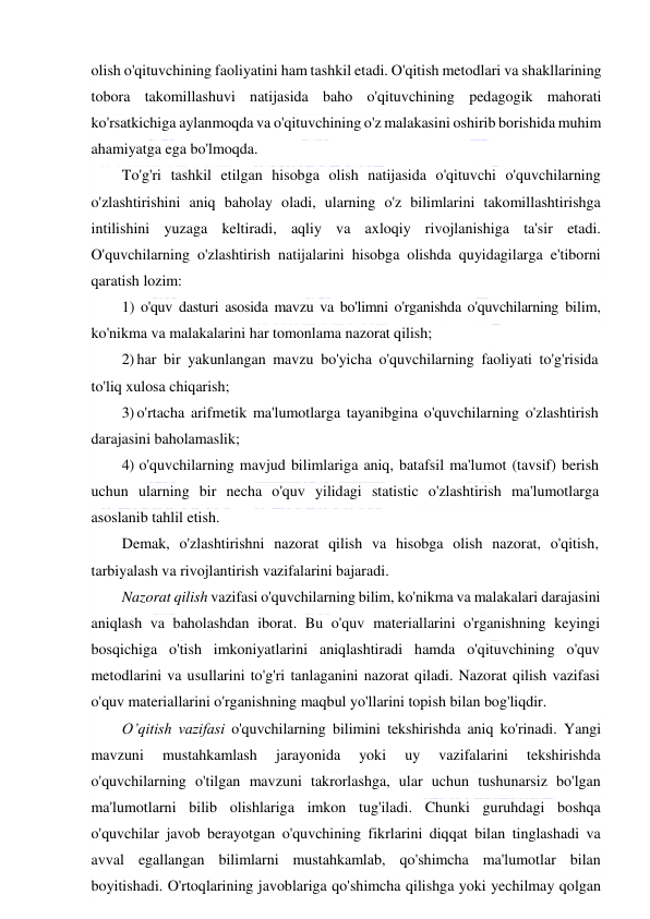  
 
olish o'qituvchining faoliyatini ham tashkil etadi. O'qitish metodlari va shakllarining 
tobora takomillashuvi natijasida baho o'qituvchining pedagogik mahorati 
ko'rsatkichiga aylanmoqda va o'qituvchining o'z malakasini oshirib borishida muhim 
ahamiyatga ega bo'lmoqda. 
To'g'ri tashkil etilgan hisobga olish natijasida o'qituvchi o'quvchilarning 
o'zlashtirishini aniq baholay oladi, ularning o'z bilimlarini takomillashtirishga 
intilishini yuzaga keltiradi, aqliy va axloqiy rivojlanishiga ta'sir etadi. 
O'quvchilarning o'zlashtirish natijalarini hisobga olishda quyidagilarga e'tiborni 
qaratish lozim:  
1) o'quv dasturi asosida mavzu va bo'limni o'rganishda o'quvchilarning bilim, 
ko'nikma va malakalarini har tomonlama nazorat qilish; 
2) har bir yakunlangan mavzu bo'yicha o'quvchilarning faoliyati to'g'risida 
to'liq xulosa chiqarish; 
3) o'rtacha arifmetik ma'lumotlarga tayanibgina o'quvchilarning o'zlashtirish 
darajasini baholamaslik; 
4) o'quvchilarning mavjud bilimlariga aniq, batafsil ma'lumot (tavsif) berish 
uchun ularning bir necha o'quv yilidagi statistic o'zlashtirish ma'lumotlarga 
asoslanib tahlil etish. 
Demak, o'zlashtirishni nazorat qilish va hisobga olish nazorat, o'qitish, 
tarbiyalash va rivojlantirish vazifalarini bajaradi.  
Nazorat qilish vazifasi o'quvchilarning bilim, ko'nikma va malakalari darajasini 
aniqlash va baholashdan iborat. Bu o'quv materiallarini o'rganishning keyingi 
bosqichiga o'tish imkoniyatlarini aniqlashtiradi hamda o'qituvchining o'quv 
metodlarini va usullarini to'g'ri tanlaganini nazorat qiladi. Nazorat qilish vazifasi 
o'quv materiallarini o'rganishning maqbul yo'llarini topish bilan bog'liqdir. 
O’qitish vazifasi o'quvchilarning bilimini tekshirishda aniq ko'rinadi. Yangi 
mavzuni 
mustahkamlash 
jarayonida 
yoki 
uy 
vazifalarini 
tekshirishda 
o'quvchilarning o'tilgan mavzuni takrorlashga, ular uchun tushunarsiz bo'lgan 
ma'lumotlarni bilib olishlariga imkon tug'iladi. Chunki guruhdagi boshqa 
o'quvchilar javob berayotgan o'quvchining fikrlarini diqqat bilan tinglashadi va 
avval egallangan bilimlarni mustahkamlab, qo'shimcha ma'lumotlar bilan 
boyitishadi. O'rtoqlarining javoblariga qo'shimcha qilishga yoki yechilmay qolgan 
