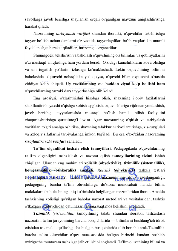  
 
savollarga javob berishga shaylanish orqali o'rganilgan mavzuni aniqlashtirishga 
harakat qiladi.  
Nazoratning tarbiyalash vazifasi shundan iboratki, o'quvchilar tekshirishga 
tayyor bo’lish uchun darslarni o'z vaqtida tayyorlaydilar, bo'sh vaqtlaridan unumli 
foydalanishga harakat qiladilar, intizomga o'rganadilar. 
Shuningdek, tekshirish va baholash o'quvchining o'z bilimlari va qobiliyatlarini 
o'zi mustaqil aniqlashiga ham yordam beradi. O'zidagi kamchiliklarni ko'ra olishga 
va uni tugatish yo'llarini izlashga ko'maklashadi. Lekin o'quvchining bilimini 
baholashda o'qituvchi nohaqlikka yo'l qo'ysa, o'quvchi bilan o'qituvchi o'rtasida 
ziddiyat kelib chiqadi. Uy vazifalarining esa haddan ziyod ko'p bo'lishi ham 
o'quvchilarning yuzaki dars tayyorlashiga olib keladi.  
Eng asosiysi, o'zlashtirishni hisobga olish, shaxsning ijobiy fazilatlarini 
shakllantirish, yaxshi o'qishga xohish uyg'otish, o'quv ishlariga vijdonan yondashish, 
javob berishga tayyorlanishda mustaqil bo’lish hamda bilish faoliyatini 
chuqurlashtirishga qaratilmog'i lozim. Agar nazoratning o'qitish va tarbiyalash 
vazifalari to'g'ri amalga oshirilsa, shaxsning tafakkurini rivojlantirishga, xis-tuyg'ulari 
va axloqiy sifatlarini tarbiyalashga imkon tug'iladi. Bu esa o'z-o'zidan nazoratning 
rivojlantiruvchi vazifasi sanaladi. 
Ta’lim olganlikni tashxis etish tamoyillari. Pedagogikada o'quvchilarning 
ta'lim olganligini tashxislash va nazorat qilish tamoyillarining tizimi ishlab 
chiqilgan. Ulardan eng muhimlari xolislik (obyektivlik), tizimlilik (sistemalilik), 
ko'rgazmalilik (oshkoralik) sanaladi. Xolislik (obyektivlik) tashxis testlari 
(topshiriqlari, savollari), tashxis jarayoni mazmunining ilmiy asoslanganligi, 
pedagogning barcha ta'lim oluvchilarga do'stona munosabati hamda bilim, 
malakalarni baholashning aniq ko'rinishda belgilangan mezonlaridan iborat. Amalda 
tashxisning xolisligi qo'yilgan baholar nazorat metodlari va vositalaridan, tashxis 
o'tkazgan o'qituvchidan qat'i nazar hamma vaqt mos kelishini anglatadi.  
Tizimlilik (sistemalilik) tamoyilining talabi shundan iboratki, tashxislash 
nazoratini ta'lim jarayonining barcha bosqichlarida — bilimlarni boshlang'ich idrok 
etishdan to amalda qo'llashgacha bo'lgan bosqichlarida olib borish kerak.Tizimlilik 
barcha ta'lim oluvchilar o'quv muassasasida bo'lgan birinchi kundan boshlab 
oxirigacha muntazam tashxisga jalb etilishini anglatadi. Ta'lim oluvchining bilimi va 
