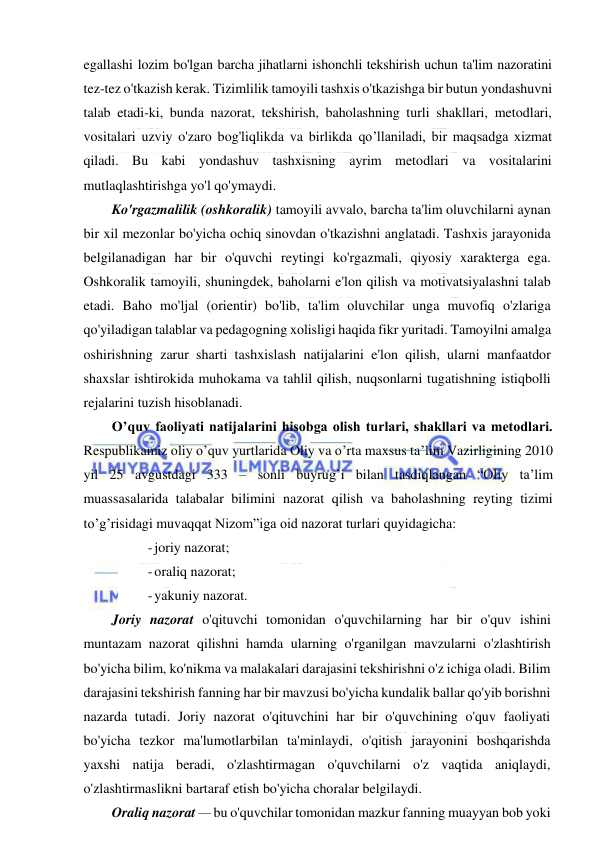  
 
egallashi lozim bo'lgan barcha jihatlarni ishonchli tekshirish uchun ta'lim nazoratini 
tez-tez o'tkazish kerak. Tizimlilik tamoyili tashxis o'tkazishga bir butun yondashuvni 
talab etadi-ki, bunda nazorat, tekshirish, baholashning turli shakllari, metodlari, 
vositalari uzviy o'zaro bog'liqlikda va birlikda qo’llaniladi, bir maqsadga xizmat 
qiladi. Bu kabi yondashuv tashxisning ayrim metodlari va vositalarini 
mutlaqlashtirishga yo'l qo'ymaydi.  
Ko'rgazmalilik (oshkoralik) tamoyili avvalo, barcha ta'lim oluvchilarni aynan 
bir xil mezonlar bo'yicha ochiq sinovdan o'tkazishni anglatadi. Tashxis jarayonida 
belgilanadigan har bir o'quvchi reytingi ko'rgazmali, qiyosiy xarakterga ega. 
Oshkoralik tamoyili, shuningdek, baholarni e'lon qilish va motivatsiyalashni talab 
etadi. Baho mo'ljal (orientir) bo'lib, ta'lim oluvchilar unga muvofiq o'zlariga 
qo'yiladigan talablar va pedagogning xolisligi haqida fikr yuritadi. Tamoyilni amalga 
oshirishning zarur sharti tashxislash natijalarini e'lon qilish, ularni manfaatdor 
shaxslar ishtirokida muhokama va tahlil qilish, nuqsonlarni tugatishning istiqbolli 
rejalarini tuzish hisoblanadi. 
O’quv faoliyati natijalarini hisobga olish turlari, shakllari va metodlari. 
Respublikamiz oliy o’quv yurtlarida Oliy va o’rta maxsus ta’lim Vazirligining 2010 
yil 25 avgustdagi 333 – sonli buyrug’i bilan tasdiqlangan “Oliy ta’lim 
muassasalarida talabalar bilimini nazorat qilish va baholashning reyting tizimi 
to’g’risidagi muvaqqat Nizom”iga oid nazorat turlari quyidagicha: 
- joriy nazorat; 
- oraliq nazorat; 
- yakuniy nazorat. 
Joriy nazorat o'qituvchi tomonidan o'quvchilarning har bir o'quv ishini 
muntazam nazorat qilishni hamda ularning o'rganilgan mavzularni o'zlashtirish 
bo'yicha bilim, ko'nikma va malakalari darajasini tekshirishni o'z ichiga oladi. Bilim 
darajasini tekshirish fanning har bir mavzusi bo'yicha kundalik ballar qo'yib borishni 
nazarda tutadi. Joriy nazorat o'qituvchini har bir o'quvchining o'quv faoliyati 
bo'yicha tezkor ma'lumotlarbilan ta'minlaydi, o'qitish jarayonini boshqarishda 
yaxshi natija beradi, o'zlashtirmagan o'quvchilarni o'z vaqtida aniqlaydi, 
o'zlashtirmaslikni bartaraf etish bo'yicha choralar belgilaydi. 
Oraliq nazorat — bu o'quvchilar tomonidan mazkur fanning muayyan bob yoki 
