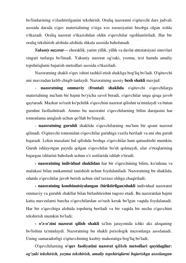  
 
bo'limlarining o'zlashtirilganini tekshirish. Oraliq nazoratni o'qituvchi dars jadvali 
asosida darsda o'quv materialining o'ziga xos xususiyatini hisobga olgan xolda 
o'tkazadi. Oraliq nazorat o'tkazishdan oldin o'quvchilar ogohlantiriladi. Har bir 
oraliq tekshirish alohida-alohida shkala asosida baholanadi. 
Yakuniy nazorat— choraklik, yarim yillik, yillik va davlat attestatsiyasi sinovlari 
singari turlarga bo'linadi. Yakuniy nazorat og'zaki, yozma, test hamda amaliy 
topshiriqlarni bajarish metodlari asosida o'tkaziladi. 
Nazoratning shakli o'quv ishini tashkil etish shakliga bog'liq bo'ladi. O'qituvchi 
uni mavzudan kelib chiqib tanlaydi. Nazoratning asosiy besh shakli mavjud: 
- nazoratning ommaviy (frontal) shaklida o'qituvchi o'quvchilarga 
materialning ma'lum bir hajmi bo'yicha savol beradi, o'quvchilar unga qisqa javob 
qaytaradi. Mazkur so'rash ko'pchilik o'quvchini nazorat qilishni ta'minlaydi va butun 
guruhni faollashtiradi. Ammo bu nazoratni o'quvchilarning bilim darajasini har 
tomonlama aniqlash uchun qo'llab bo'lmaydi; 
- nazoratning guruhli shaklida o'quvchilarning ma'lum bir qismi nazorat 
qilinadi. O'qituvchi tomonidan o'quvchilar guruhiga vazifa beriladi va uni shu guruh 
bajaradi. Lekin masalani hal qilishda boshqa o'quvchilar ham qatnashishi mumkin. 
Guruh ishlayotgan paytda qolgan o'quvchilar bo'sh qolmaydi, ular o'rtoqlarining 
bajargan ishlarini baholash uchun o'z ustilarida ishlab o'tiradi; 
- nazoratning individual shaklidan har bir o'quvchining bilim, ko'nikma va 
malakasi bilan mukammal tanishish uchun foydalaniladi. Nazoratning bu shaklida, 
odatda o'quvchilar javob berish uchun sinf taxtasi oldiga chaqiriladi; 
- nazoratning kombinatsiyalangan (biriktirilgan)shakli individual nazoratni 
ommaviy va guruhli shakllar bilan birlashtirishni taqozo etadi. Bu nazoratdan hajmi 
katta mavzularni barcha o'quvchilardan so'rash kerak bo'lgan vaqtda foydalanadi. 
Har bir o'quvchiga alohida topshiriq beriladi va bir vaqtda bir necha o'quvchini 
tekshirish mumkin bo'ladi; 
- o'z-o'zini nazorat qilish shakli ta'lim jarayonida ichki aks aloqaning 
bo'lishini ta'minlaydi. Nazoratning bu shakli psixologik mezonlarga asoslanadi. 
Uning samaradorligi o'qituvchining kasbiy mahoratiga bog'liq bo'ladi; 
O'quvchilarning o'quv faoliyatini nazorat qilish metodlari quyidagilar: 
og'zaki tekshirish, yozma tekshirish, amaliy topshiriqlarni bajarishga asoslangan 
