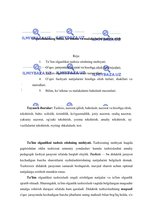  
 
 
 
 
 
O'quvchilarning bilim, ko'nikma va malakalarini tashxis etish 
 
 
Reja: 
1. 
Ta’lim olganlikni tashxis etishning mohiyati.  
2. 
O’quv jarayonida nazorat va hisobga olish funktsiyalari.  
3. 
Ta’lim olganlikni tashxis etish tamoyillari.  
4. 
O’quv faoliyati natijalarini hisobga olish turlari, shakllari va 
metodlari.  
5. 
Bilim, ko’nikma va malakalarni baholash mezonlari. 
 
 
Tayanch iboralar: Tashxis, nazorat qilish, baholash, nazorat va hisobga olish, 
tekshirish, baho, xolislik, tizimlilik, ko'rgazmalilik, joriy nazorat, oraliq nazorat, 
yakuniy nazorat, og'zaki tekshirish, yozma tekshirish, amaliy tekshirish, uy 
vazifalarini tekshirish, reyting shkalalash, test. 
 
 
Ta'lim olganlikni tashxis etishning mohiyati. Tashxisning mohiyati haqida 
gapirishdan oldin tashxisni umumiy yondashuv hamda tashxislashni amaliy 
pedagogik faoliyat jarayoni sifatida farqlab olaylik. Tashxis — bu didaktik jarayon 
kechadigan barcha sharoitlarni oydinlashtirishning natijalarini belgilash demak. 
Tashxissiz didaktik jarayonni samarali boshqarish, mavjud sharoit uchun optimal 
natijalarga erishish mumkin emas. 
Ta'lim olganlikni tashxislash orqali erishilgan natijalar va ta'lim olganlik 
ajratib olinadi. Shuningdek, ta'lim olganlik tashxislash vaqtida belgilangan maqsadni 
amalga oshirish darajasi sifatida ham qaraladi. Didaktik tashxislashning maqsadi 
o'quv jarayonida kechadigan barcha jihatlarni uning mahsuli bilan bog'liq holda, o'z 
