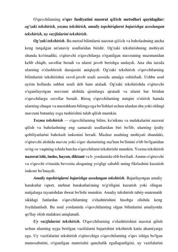  
 
O'quvchilarning o'quv faoliyatini nazorat qilish metodlari quyidagilar: 
og'zaki tekshirish, yozma tekshirish, amaliy topshiriqlarni bajarishga asoslangan 
tekshirish, uy vazifalarini tekshirish. 
Og'zaki tekshirish. Bu metod bilimlarni nazorat qilish va baholashning ancha 
keng tarqalgan an'anaviy usullaridan biridir. Og'zaki tekshirishning mohiyati 
shunda ko'rinadiki, o'qituvchi o'quvchilarga o'rganilgan mavzuning mazmunidan 
kelib chiqib, savollar beradi va ularni javob berishga undaydi. Ana shu tarzda 
ularning o'zlashtirish darajasini aniqlaydi. Og'zaki tekshirish o'quvchilarning 
bilimlarini tekshirishni savol-javob usuli asosida amalga oshiriladi. Ushbu usul 
ayrim hollarda suhbat usuli deb ham ataladi. Og'zaki tekshirishda o'qituvchi 
o'rganilayotgan mavzuni alohida qismlarga ajratadi va ularni har biridan 
o'quvchilarga savollar beradi. Biroq o'quvchilarning nutqini o'stirish hamda 
ularning chuqur va mustahkam bilimga ega bo'lishlari uchun ulardan shu yoki oldingi 
mavzuni butunlay esga tushirishni talab qilish mumkin. 
Yozma tekshirish — o'quvchilarning bilim, ko'nikma va malakalarini nazorat 
qilish va baholashning eng samarali usullaridan biri bo'lib, ularning ijodiy 
qobiliyatlarini baholash imkonini beradi. Mazkur usulning mohiyati shundaki, 
o'qituvchi alohida mavzu yoki o'quv dasturining ma'lum bo'limini o'tib bo'lganidan 
so'ng oz vaqtning ichida barcha o'quvchilarni tekshirishi mumkin. Yozma tekshirish 
nazorat ishi, insho, bayon, diktant va b. yordamida olib boriladi. Ammo o'qituvchi 
va o'quvchi o'rtasida bevosita aloqaning yo'qligi sababli uning fikrlashini kuzatish 
imkoni bo'lmaydi. 
Amaliy topshiriqlarni bajarishga asoslangan tekshirish. Bajarilayotgan amaliy 
harakatlar (sport, mehnat harakatlari)ning to'g'riligini kuzatish yoki olingan 
natijalarga tayanishdan iborat bo'lishi mumkin. Amaliy tekshirish tabiiy-matematik 
sikldagi 
fanlardan 
o'quvchilarning 
o'zlashtirishini 
hisobga 
olishda 
keng 
foydalaniladi. Bu usul yordamida o'quvchilarning olgan bilimlarini amaliyotda 
qo'llay olish malakasi aniqlanadi. 
Uy vazifalarini tekshirish. O'quvchilarning o'zlashtirishini nazorat qilish 
uchun ularning uyga berilgan vazifalarni bajarishini tekshirish katta ahamiyatga 
ega. Uy vazifalarini tekshirish o'qituvchiga o'quvchilarning o'quv ishiga bo'lgan 
munosabatini, o'rganilgan materialni qanchalik egallaganligini, uy vazifalarini 
