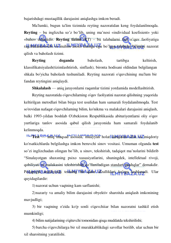  
 
bajarishdagi mustaqillik darajasini aniqlashga imkon beradi. 
Ma'lumki, bugun ta'lim tizimida reyting nazoratidan keng foydalanilmoqda. 
Reyting – bu inglizcha so’z bo’lib, uning ma’nosi «individual koefisient» yoki 
«baho» demakdir. Reyting tizimi (RT) – bu talabalarni faol o’quv faoliyatiga 
rag’batlantiruvchi va muhim asosli kuchga ega bo’lgan talabalar bilimini nazorat 
qilish va baholash tizimi. 
Reyting 
deganda 
baholash, 
tartibga 
keltirish, 
klassifikatsiyalash(tizimlashtirish, sinflash), bironta hodisani oldindan belgilangan 
shkala bo'yicha baholash tushuniladi. Reyting nazorati o'quvchining ma'lum bir 
fandan reytingini aniqlaydi. 
Shkalalash — aniq jarayonlarni raqamlar tizimi yordamida modellashtirish. 
Reyting nazoratida o'quvchilarning o'quv faoliyatini nazorat qilishning yuqorida 
keltirilgan metodlari bilan birga test usulidan ham samarali foydalanilmoqda. Test 
so'rovidan nafaqat o'quvchilarning bilim, ko'nikma va malakalari darajasini aniqlash, 
balki 1993-yildan boshlab O'zbekiston Respublikasida abituriyentlarni oliy o'quv 
yurtlariga tanlov asosida qabul qilish jarayonida ham samarali foydalanib 
kelinmoqda. 
Test — aniq maqsad asosida, muayyan holat darajasini sifat va miqdoriy 
ko'rsatkichlarda belgilashga imkon beruvchi sinov vositasi. Umuman olganda test 
so’zi inglizchadan olingan bo’lib, u sinov, tekshirish, tadqiqot ma’nolarini bildirib 
“Sinalayotgan shaxsning psixo xususiyatlarini, shuningdek, intellektual rivoji, 
qobiliyati va malakasini tekshirishda qo’llaniladigan standart mashqlar” demakdir. 
Pedagogik amaliyotda testning bir qator afzalliklari ko'zga tashlanadi. Ular 
quyidagilardir: 
1) nazorat uchun vaqtning kam sarflanishi; 
2) nazariy va amaliy bilim darajasini obyektiv sharoitda aniqlash imkonining 
mavjudligi; 
3) bir vaqtning o'zida ko'p sonli o'quvchiiar bilan nazoratni tashkil etish 
mumkinligi; 
4) bilim natijalarining o'qituvchi tomonidan qisqa muddatda tekshirilishi; 
5) barcha o'quvchilarga bir xil murakkablikdagi savollar berilib, ular uchun bir 
xil sharoitning yaratilishi. 
