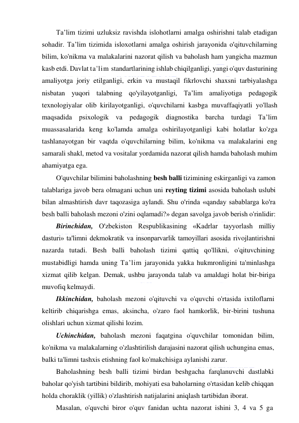  
 
Ta’lim tizimi uzluksiz ravishda islohotlarni amalga oshirishni talab etadigan 
sohadir. Ta’lim tizimida isloxotlarni amalga oshirish jarayonida o'qituvchilarning 
bilim, ko'nikma va malakalarini nazorat qilish va baholash ham yangicha mazmun 
kasb etdi. Davlat ta'lim standartlarining ishlab chiqilganligi, yangi o'quv dasturining 
amaliyotga joriy etilganligi, erkin va mustaqil fikrlovchi shaxsni tarbiyalashga 
nisbatan yuqori talabning qo'yilayotganligi, Ta’lim amaliyotiga pedagogik 
texnologiyalar olib kirilayotganligi, o'quvchilarni kasbga muvaffaqiyatli yo'llash 
maqsadida psixologik va pedagogik diagnostika barcha turdagi Ta’lim 
muassasalarida keng ko'lamda amalga oshirilayotganligi kabi holatlar ko'zga 
tashlanayotgan bir vaqtda o'quvchilarning bilim, ko'nikma va malakalarini eng 
samarali shakl, metod va vositalar yordamida nazorat qilish hamda baholash muhim 
ahamiyatga ega.  
O'quvchilar bilimini baholashning besh balli tizimining eskirganligi va zamon 
talablariga javob bera olmagani uchun uni reyting tizimi asosida baholash uslubi 
bilan almashtirish davr taqozasiga aylandi. Shu o'rinda «qanday sabablarga ko'ra 
besh balli baholash mezoni o'zini oqlamadi?» degan savolga javob berish o'rinlidir: 
Birinchidan, O'zbekiston Respublikasining «Kadrlar tayyorlash milliy 
dasturi» ta'limni dekmokratik va insonparvarlik tamoyillari asosida rivojlantirishni 
nazarda tutadi. Besh balli baholash tizimi qattiq qo'llikni, o'qituvchining 
mustabidligi hamda uning Ta’lim jarayonida yakka hukmronligini ta'minlashga 
xizmat qilib kelgan. Demak, ushbu jarayonda talab va amaldagi holat bir-biriga 
muvofiq kelmaydi. 
Ikkinchidan, baholash mezoni o'qituvchi va o'quvchi o'rtasida ixtiloflarni 
keltirib chiqarishga emas, aksincha, o'zaro faol hamkorlik, bir-birini tushuna 
olishlari uchun xizmat qilishi lozim. 
Uchinchidan, baholash mezoni faqatgina o'quvchilar tomonidan bilim, 
ko'nikma va malakalarning o'zlashtirilish darajasini nazorat qilish uchungina emas, 
balki ta'limni tashxis etishning faol ko'makchisiga aylanishi zarur. 
Baholashning besh balli tizimi birdan beshgacha farqlanuvchi dastlabki 
baholar qo'yish tartibini bildirib, mohiyati esa baholarning o'rtasidan kelib chiqqan 
holda choraklik (yillik) o'zlashtirish natijalarini aniqlash tartibidan iborat. 
Masalan, o'quvchi biror o'quv fanidan uchta nazorat ishini 3, 4 va 5 ga 
