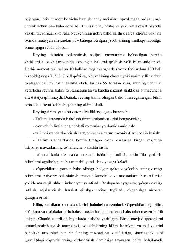  
 
bajargan, joriy nazorat bo'yicha ham shunday natijalarni qayd etgan bo'lsa, unga 
chorak uchun «4» baho qo'yiladi. Bu esa joriy, oraliq va yakuniy nazorat paytida 
yaxshi tayyorgarlik ko'rgan o'quvchining ijobiy baholanishi o'rniga, chorak yoki yil 
oxirida muayyan mavzudan «5» bahoga berilgan javoblarining mutlaqo inobatga 
olmasligiga sabab bo'ladi. 
Reyting tizimida o'zlashtirish natijasi nazoratning ko'rsatilgan barcha 
shakllardan o'tish jarayonida to'plangan ballarni qo'shish yo'li bilan aniqlanadi. 
Harbir nazorat turi uchun 10 balldan taqsimlanganda (o'quv fani uchun 100 ball 
hisobida) unga 7, 5, 8, 7 ball qo'yilsa, o'quvchining chorak yoki yarim yillik uchun 
to'plagan bali 27 ballni tashkil etadi, bu esa 55 foizdan kam, shuning uchun u 
yetarlicha reyting balini to'plamaguncha va barcha nazorat shaklidan o'tmaguncha 
attestatsiya qilinmaydi. Demak, reyting tizimi olingan baho bilan egallangan bilim 
o'rtasida tafovut kelib chiqishining oldini oladi. 
Reyting tizimi yana bir qator afzalliklarga ega, chunonchi: 
- Ta’lim jarayonida baholash tizimi imkoniyatlarini kengaytirish; 
- o'quvchi bilimini eng adolatli mezonlar yordamida aniqlash; 
- ta'limni standartlashtirish jarayoni uchun zarur imkoniyatlarni ochib berish; 
- Ta’lim standartlarida ko'zda tutilgan o'quv dasturiga kirgan majburiy 
ixtiyoriy mavzularning to’laligicha o'zlashtirilishi; 
- o'quvchilarda o'z ustida mustaqil ishlashga intilish, erkin fikr yuritish, 
bilimlarni egallashga nisbatan izchil yondashuv yuzaga keladi; 
- o'quvchilarda yomon baho olishga bo'lgan qo'rquv yo'qolib, uning o'rniga 
bilimlarni ixtiyoriy o'zlashtirish, mavjud kamchilik va nuqsonlarni bartaraf etish 
yo'lida mustaqil ishlash imkoniyati yaratiladi. Boshqacha aytganda, qo'rquv o'rniga 
intilish, rejalashtirish, harakat qilishga ehtiyoj tug'iladi, o'rganishga nisbatan 
qiziqish ortadi. 
Bilim, ko'nikma va malakalarini baholash mezonlari. O'quvchilarning bilim, 
ko'nikma va malakalarini baholash mezonlari hamma vaqt bahs talab mavzu bo’lib 
kelgan. Chunki u turli adabiyotlarda turlicha yoritilgan. Biroq mavjud qarashlarni 
umumlashtirib aytish mumkinki, o'quvchilarning bilim, ko'nikma va malakalarini 
baholash mezonlari har bir fanning maqsad va vazifalariga, shuningdek, sinf 
(guruh)dagi o'quvchilarning o'zlashtirish darajasiga tayangan holda belgilanadi. 
