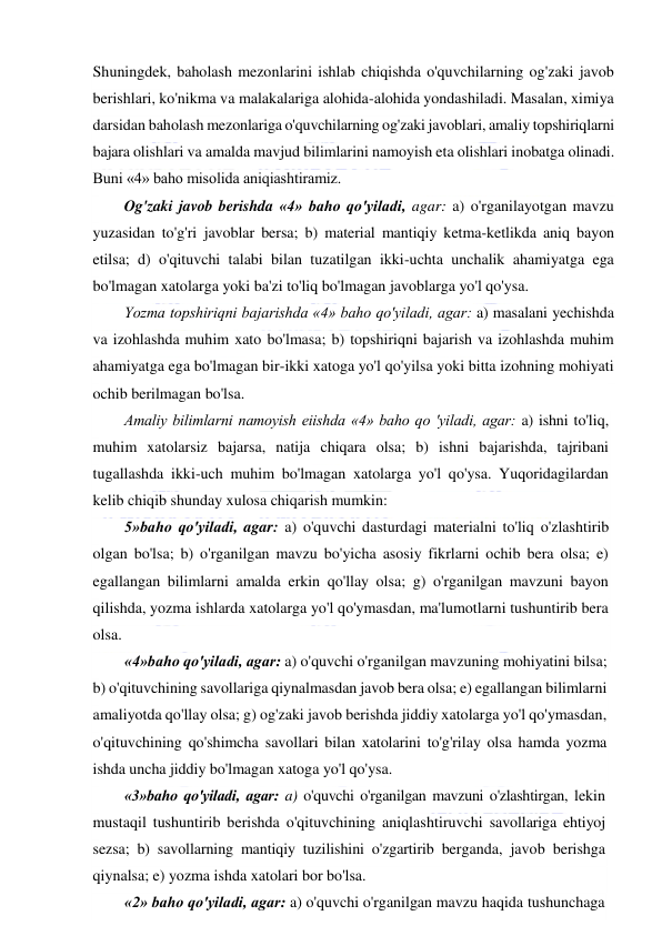  
 
Shuningdek, baholash mezonlarini ishlab chiqishda o'quvchilarning og'zaki javob 
berishlari, ko'nikma va malakalariga alohida-alohida yondashiladi. Masalan, ximiya 
darsidan baholash mezonlariga o'quvchilarning og'zaki javoblari, amaliy topshiriqlarni 
bajara olishlari va amalda mavjud bilimlarini namoyish eta olishlari inobatga olinadi. 
Buni «4» baho misolida aniqiashtiramiz.  
Og'zaki javob berishda «4» baho qo'yiladi, agar: a) o'rganilayotgan mavzu 
yuzasidan to'g'ri javoblar bersa; b) material mantiqiy ketma-ketlikda aniq bayon 
etilsa; d) o'qituvchi talabi bilan tuzatilgan ikki-uchta unchalik ahamiyatga ega 
bo'lmagan xatolarga yoki ba'zi to'liq bo'lmagan javoblarga yo'l qo'ysa.  
Yozma topshiriqni bajarishda «4» baho qo'yiladi, agar: a) masalani yechishda 
va izohlashda muhim xato bo'lmasa; b) topshiriqni bajarish va izohlashda muhim 
ahamiyatga ega bo'lmagan bir-ikki xatoga yo'l qo'yilsa yoki bitta izohning mohiyati 
ochib berilmagan bo'lsa. 
Amaliy bilimlarni namoyish eiishda «4» baho qo 'yiladi, agar: a) ishni to'liq, 
muhim xatolarsiz bajarsa, natija chiqara olsa; b) ishni bajarishda, tajribani 
tugallashda ikki-uch muhim bo'lmagan xatolarga yo'l qo'ysa. Yuqoridagilardan 
kelib chiqib shunday xulosa chiqarish mumkin:  
5»baho qo'yiladi, agar: a) o'quvchi dasturdagi materialni to'liq o'zlashtirib 
olgan bo'lsa; b) o'rganilgan mavzu bo'yicha asosiy fikrlarni ochib bera olsa; e) 
egallangan bilimlarni amalda erkin qo'llay olsa; g) o'rganilgan mavzuni bayon 
qilishda, yozma ishlarda xatolarga yo'l qo'ymasdan, ma'lumotlarni tushuntirib bera 
olsa. 
«4»baho qo'yiladi, agar: a) o'quvchi o'rganilgan mavzuning mohiyatini bilsa; 
b) o'qituvchining savollariga qiynalmasdan javob bera olsa; e) egallangan bilimlarni 
amaliyotda qo'llay olsa; g) og'zaki javob berishda jiddiy xatolarga yo'l qo'ymasdan, 
o'qituvchining qo'shimcha savollari bilan xatolarini to'g'rilay olsa hamda yozma 
ishda uncha jiddiy bo'lmagan xatoga yo'l qo'ysa. 
«3»baho qo'yiladi, agar: a) o'quvchi o'rganilgan mavzuni o'zlashtirgan, lekin 
mustaqil tushuntirib berishda o'qituvchining aniqlashtiruvchi savollariga ehtiyoj 
sezsa; b) savollarning mantiqiy tuzilishini o'zgartirib berganda, javob berishga 
qiynalsa; e) yozma ishda xatolari bor bo'lsa. 
«2» baho qo'yiladi, agar: a) o'quvchi o'rganilgan mavzu haqida tushunchaga 
