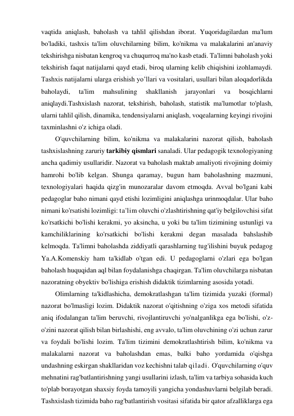  
 
vaqtida aniqlash, baholash va tahlil qilishdan iborat. Yuqoridagilardan ma'lum 
bo'ladiki, tashxis ta'lim oluvchilarning bilim, ko'nikma va malakalarini an'anaviy 
tekshirishga nisbatan kengroq va chuqurroq ma'no kasb etadi. Ta'limni baholash yoki 
tekshirish faqat natijalarni qayd etadi, biroq ularning kelib chiqishini izohlamaydi. 
Tashxis natijalarni ularga erishish yo’llari va vositalari, usullari bilan aloqadorlikda 
baholaydi, 
ta'lim 
mahsulining 
shakllanish 
jarayonlari 
va 
bosqichlarni 
aniqlaydi.Tashxislash nazorat, tekshirish, baholash, statistik ma'lumotlar to'plash, 
ularni tahlil qilish, dinamika, tendensiyalarni aniqlash, voqealarning keyingi rivojini 
taxminlashni o'z ichiga oladi. 
O'quvchilarning bilim, ko'nikma va malakalarini nazorat qilish, baholash 
tashxislashning zaruriy tarkibiy qismlari sanaladi. Ular pedagogik texnologiyaning 
ancha qadimiy usullaridir. Nazorat va baholash maktab amaliyoti rivojining doimiy 
hamrohi bo'lib kelgan. Shunga qaramay, bugun ham baholashning mazmuni, 
texnologiyalari haqida qizg'in munozaralar davom etmoqda. Avval bo'lgani kabi 
pedagoglar baho nimani qayd etishi lozimligini aniqlashga urinmoqdalar. Ular baho 
nimani ko'rsatishi lozimligi: ta'lim oluvchi o'zlashtirishning qat'iy belgilovchisi sifat 
ko'rsatkichi bo'lishi kerakmi, yo aksincha, u yoki bu ta'lim tizimining ustunligi va 
kamchiliklarining ko'rsatkichi bo'lishi kerakmi degan masalada bahslashib 
kelmoqda. Ta'limni baholashda ziddiyatli qarashlarning tug'ilishini buyuk pedagog 
Ya.A.Komenskiy ham ta'kidlab o'tgan edi. U pedagoglarni o'zlari ega bo'lgan 
baholash huquqidan aql bilan foydalanishga chaqirgan. Ta'lim oluvchilarga nisbatan 
nazoratning obyektiv bo'lishiga erishish didaktik tizimlarning asosida yotadi.  
Olimlarning ta'kidlashicha, demokratlashgan ta'lim tizimida yuzaki (formal) 
nazorat bo'lmasligi lozim. Didaktik nazorat o'qitishning o'ziga xos metodi sifatida 
aniq ifodalangan ta'lim beruvchi, rivojlantiruvchi yo'nalganlikga ega bo'lishi, o'z-
o'zini nazorat qilish bilan birlashishi, eng avvalo, ta'lim oluvchining o'zi uchun zarur 
va foydali bo'lishi lozim. Ta'lim tizimini demokratlashtirish bilim, ko'nikma va 
malakalarni nazorat va baholashdan emas, balki baho yordamida o'qishga 
undashning eskirgan shakllaridan voz kechishni talab qiladi. O'quvchilarning o'quv 
mehnatini rag'batlantirishning yangi usullarini izlash, ta'lim va tarbiya sohasida kuch 
to'plab borayotgan shaxsiy foyda tamoyili yangicha yondashuvlarni belgilab beradi. 
Tashxislash tizimida baho rag'batlantirish vositasi sifatida bir qator afzalliklarga ega 
