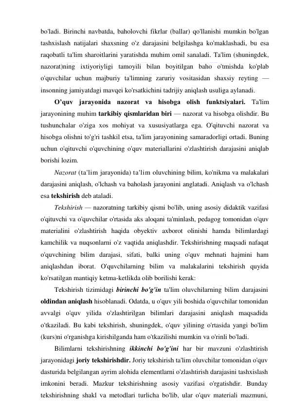  
 
bo'ladi. Birinchi navbatda, baholovchi fikrlar (ballar) qo'llanishi mumkin bo'lgan 
tashxislash natijalari shaxsning o'z darajasini belgilashga ko'maklashadi, bu esa 
raqobatli ta'lim sharoitlarini yaratishda muhim omil sanaladi. Ta'lim (shuningdek, 
nazorat)ning ixtiyoriyligi tamoyili bilan boyitilgan baho o'tmishda ko'plab 
o'quvchilar uchun majburiy ta'limning zaruriy vositasidan shaxsiy reyting — 
insonning jamiyatdagi mavqei ko'rsatkichini tadrijiy aniqlash usuliga aylanadi. 
O’quv jarayonida nazorat va hisobga olish funktsiyalari. Ta'lim 
jarayonining muhim tarkibiy qismlaridan biri — nazorat va hisobga olishdir. Bu 
tushunchalar o'ziga xos mohiyat va xususiyatlarga ega. O'qituvchi nazorat va 
hisobga olishni to'g'ri tashkil etsa, ta'lim jarayonining samaradorligi ortadi. Buning 
uchun o'qituvchi o'quvchining o'quv materiallarini o'zlashtirish darajasini aniqlab 
borishi lozim. 
Nazorat (ta'lim jarayonida) ta'lim oluvchining bilim, ko'nikma va malakalari 
darajasini aniqlash, o'lchash va baholash jarayonini anglatadi. Aniqlash va o'lchash 
esa tekshirish deb ataladi. 
Tekshirish — nazoratning tarkibiy qismi bo'lib, uning asosiy didaktik vazifasi 
o'qituvchi va o'quvchilar o'rtasida aks aloqani ta'minlash, pedagog tomonidan o'quv 
materialini o'zlashtirish haqida obyektiv axborot olinishi hamda bilimlardagi 
kamchilik va nuqsonlarni o'z vaqtida aniqlashdir. Tekshirishning maqsadi nafaqat 
o'quvchining bilim darajasi, sifati, balki uning o'quv mehnati hajmini ham 
aniqlashdan iborat. O'quvchilarning bilim va malakalarini tekshirish quyida 
ko'rsatilgan mantiqiy ketma-ketlikda olib borilishi kerak: 
Tekshirish tizimidagi birinchi bo'g'in ta'lim oluvchilarning bilim darajasini 
oldindan aniqlash hisoblanadi. Odatda, u o'quv yili boshida o'quvchilar tomonidan 
avvalgi o'quv yilida o'zlashtirilgan bilimlari darajasini aniqlash maqsadida 
o'tkaziladi. Bu kabi tekshirish, shuningdek, o'quv yilining o'rtasida yangi bo'lim 
(kurs)ni o'rganishga kirishilganda ham o'tkazilishi mumkin va o'rinli bo'ladi. 
Bilimlarni tekshirishning ikkinchi bo'g'ini har bir mavzuni o'zlashtirish 
jarayonidagi joriy tekshirishdir. Joriy tekshirish ta'lim oluvchilar tomonidan o'quv 
dasturida belgilangan ayrim alohida elementlarni o'zlashtirish darajasini tashxislash 
imkonini beradi. Mazkur tekshirishning asosiy vazifasi o'rgatishdir. Bunday 
tekshirishning shakl va metodlari turlicha bo'lib, ular o'quv materiali mazmuni, 
