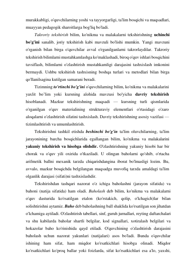  
 
murakkabligi, o'quvchilarning yoshi va tayyorgarligi, ta'lim bosqichi va maqsadlari, 
muayyan pedagogik sharoitlarga bog'liq bo'ladi. 
Takroriy tekshirish bilim, ko'nikma va malakalarni tekshirishning uchinchi 
bo'g'ini sanalib, joriy tekshirish kabi mavzuli bo'lishi mumkin. Yangi mavzuni 
o'rganish bilan birga o'quvchilar avval o'rganilganlarni takrorlaydilar. Takroriy 
tekshirish bilimlarni mustahkamlashga ko'maklashadi, biroq o'quv ishlari bosqichini 
tavsiflash, bilimlarni o'zlashtirish mustahkamligi darajasini tashxislash imkonini 
bermaydi. Ushbu tekshirish tashxisning boshqa turlari va metodlari bilan birga 
qo'llanilsagina kutilgan samarani beradi. 
Tizimning to'rtinchi bo'g'ini o'quvchilarning bilim, ko'nikma va malakalarini 
yaxlit bo’lim yoki kursning alohida mavzusi bo'yicha davriy tekshirish 
hisoblanadi. Mazkur tekshirishning maqsadi — kursning turli qismlarida 
o'rganilgan o'quv materialining strukturaviy elementlari o'rtasidagi o'zaro 
aloqalarni o'zlashtirish sifatini tashxislash. Davriy tekshirishning asosiy vazifasi — 
tizimlashtirish va umumlashtirish. 
Tekshirishni tashkil etishda beshinchi bo'g'in ta'lim oluvchilarning, ta'lim 
jarayonining barcha bosqichlarida egallangan bilim, ko'nikma va malakalarini 
yakuniy tekshirish va hisobga olishdir. O'zlashtirishning yakuniy hisobi har bir 
chorak va o'quv yili oxirida o'tkaziladi. U olingan baholarni qo'shib, o'rtacha 
arifmetik ballni mexanik tarzda chiqarishdangina iborat bo'lmasligi lozim. Bu, 
avvalo, mazkur bosqichda belgilangan maqsadga muvofiq tarzda amaldagi ta'lim 
olganlik darajasi (sifati)ni tashxislashdir. 
Tekshirishdan tashqari nazorat o'z ichiga baholashni (jarayon sifatida) va 
bahoni (natija sifatida) ham oladi. Baholash deb bilim, ko'nikma va malakalarni 
o'quv dasturida ko'rsatilgan etalon (ko'rstakich, qolip, o'lchagich)lar bilan 
solishtirishni aytamiz. Baho deb baholashning ball shaklida ko'rsatilgan son jihatdan 
o'lchamiga aytiladi. O'zlashtirish tabellari, sinf, guruh jurnallari, reyting daftarchalari 
va shu kabilarda baholar shartli belgilar, kod signallari, xotiralash belgilari va 
hokazolar baho ko'rinishida qayd etiladi. O'quvchining o'zlashtirish darajasini 
baholash uchun nazorat yakunlari (natijalari) asos bo'ladi. Bunda o'quvchilar 
ishining ham sifat, ham miqdor ko'rsatkichlari hisobga olinadi. Miqdor 
ko'rsatkichlari ko'proq ballar yoki foizlarda, sifat ko'rsatkichlari esa a'lo, yaxshi, 
