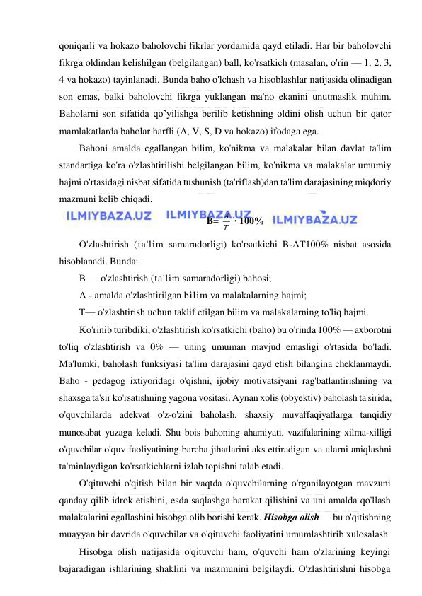  
 
qoniqarli va hokazo baholovchi fikrlar yordamida qayd etiladi. Har bir baholovchi 
fikrga oldindan kelishilgan (belgilangan) ball, ko'rsatkich (masalan, o'rin — 1, 2, 3, 
4 va hokazo) tayinlanadi. Bunda baho o'lchash va hisoblashlar natijasida olinadigan 
son emas, balki baholovchi fikrga yuklangan ma'no ekanini unutmaslik muhim. 
Baholarni son sifatida qo’yilishga berilib ketishning oldini olish uchun bir qator 
mamlakatlarda baholar harfli (A, V, S, D va hokazo) ifodaga ega. 
Bahoni amalda egallangan bilim, ko'nikma va malakalar bilan davlat ta'lim 
standartiga ko'ra o'zlashtirilishi belgilangan bilim, ko'nikma va malakalar umumiy 
hajmi o'rtasidagi nisbat sifatida tushunish (ta'riflash)dan ta'lim darajasining miqdoriy 
mazmuni kelib chiqadi. 
B= Т
А  ∙ 100% 
O'zlashtirish (ta'lim samaradorligi) ko'rsatkichi B-AT100% nisbat asosida 
hisoblanadi. Bunda: 
B — o'zlashtirish (ta'lim samaradorligi) bahosi; 
A - amalda o'zlashtirilgan bilim va malakalarning hajmi; 
T— o'zlashtirish uchun taklif etilgan bilim va malakalarning to'liq hajmi. 
Ko'rinib turibdiki, o'zlashtirish ko'rsatkichi (baho) bu o'rinda 100% — axborotni 
to'liq o'zlashtirish va 0% — uning umuman mavjud emasligi o'rtasida bo'ladi. 
Ma'lumki, baholash funksiyasi ta'lim darajasini qayd etish bilangina cheklanmaydi. 
Baho - pedagog ixtiyoridagi o'qishni, ijobiy motivatsiyani rag'batlantirishning va 
shaxsga ta'sir ko'rsatishning yagona vositasi. Aynan xolis (obyektiv) baholash ta'sirida, 
o'quvchilarda adekvat o'z-o'zini baholash, shaxsiy muvaffaqiyatlarga tanqidiy 
munosabat yuzaga keladi. Shu bois bahoning ahamiyati, vazifalarining xilma-xilligi 
o'quvchilar o'quv faoliyatining barcha jihatlarini aks ettiradigan va ularni aniqlashni 
ta'minlaydigan ko'rsatkichlarni izlab topishni talab etadi. 
O'qituvchi o'qitish bilan bir vaqtda o'quvchilarning o'rganilayotgan mavzuni 
qanday qilib idrok etishini, esda saqlashga harakat qilishini va uni amalda qo'llash 
malakalarini egallashini hisobga olib borishi kerak. Hisobga olish — bu o'qitishning 
muayyan bir davrida o'quvchilar va o'qituvchi faoliyatini umumlashtirib xulosalash. 
Hisobga olish natijasida o'qituvchi ham, o'quvchi ham o'zlarining keyingi 
bajaradigan ishlarining shaklini va mazmunini belgilaydi. O'zlashtirishni hisobga 
