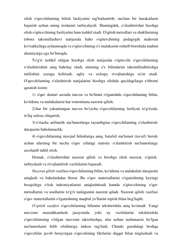  
 
olish o'quvchilarning bilish faoliyatini rag'batlantirib, ma'lum bir harakatlarni 
bajarish uchun uning irodasini tarbiyalaydi. Shuningdek, o'zlashtirishni hisobga 
olish o'qituvchining faoliyatini ham tashkil etadi. O'qitish metodlari va shakllarining 
tobora takomillashuvi natijasida baho o'qituvchining pedagogik mahorati 
ko'rsatkichiga aylanmoqda va o'qituvchining o'z malakasini oshirib borishida muhim 
ahamiyatga ega bo'lmoqda. 
To'g'ri tashkil etilgan hisobga olish natijasida o'qituvchi o'quvchilarning 
o'zlashtirishini aniq baholay oladi, ularning o'z bilimlarini takomillashtirishga 
intilishini yuzaga keltiradi, aqliy va axloqiy rivojlanishiga ta'sir etadi. 
O'quvchilarning o'zlashtirish natijalarini hisobga olishda quyidagilarga e'tiborni 
qaratish lozim:  
1) o'quv dasturi asosida mavzu va bo'limni o'rganishda o'quvchilarning bilim, 
ko'nikma va malakalarini har tomonlama nazorat qilish; 
2) har bir yakunlangan mavzu bo'yicha o'quvchilarning faoliyati to'g'risida 
to'liq xulosa chiqarish; 
3) o'rtacha arifmetik ma'lumotlarga tayanibgina o'quvchilarning o'zlashtirish 
darajasini baholamaslik; 
4) o'quvchilarning mavjud bilimlariga aniq, batafsil ma'lumot (tavsif) berish 
uchun ularning bir necha o'quv yilidagi statistic o'zlashtirish ma'lumotlarga 
asoslanib tahlil etish. 
Demak, o'zlashtirishni nazorat qilish va hisobga olish nazorat, o'qitish, 
tarbiyalash va rivojlantirish vazifalarini bajaradi.  
Nazorat qilish vazifasi o'quvchilarning bilim, ko'nikma va malakalari darajasini 
aniqlash va baholashdan iborat. Bu o'quv materiallarini o'rganishning keyingi 
bosqichiga o'tish imkoniyatlarini aniqlashtiradi hamda o'qituvchining o'quv 
metodlarini va usullarini to'g'ri tanlaganini nazorat qiladi. Nazorat qilish vazifasi 
o'quv materiallarini o'rganishning maqbul yo'llarini topish bilan bog'liqdir. 
O’qitish vazifasi o'quvchilarning bilimini tekshirishda aniq ko'rinadi. Yangi 
mavzuni 
mustahkamlash 
jarayonida 
yoki 
uy 
vazifalarini 
tekshirishda 
o'quvchilarning o'tilgan mavzuni takrorlashga, ular uchun tushunarsiz bo'lgan 
ma'lumotlarni bilib olishlariga imkon tug'iladi. Chunki guruhdagi boshqa 
o'quvchilar javob berayotgan o'quvchining fikrlarini diqqat bilan tinglashadi va 
