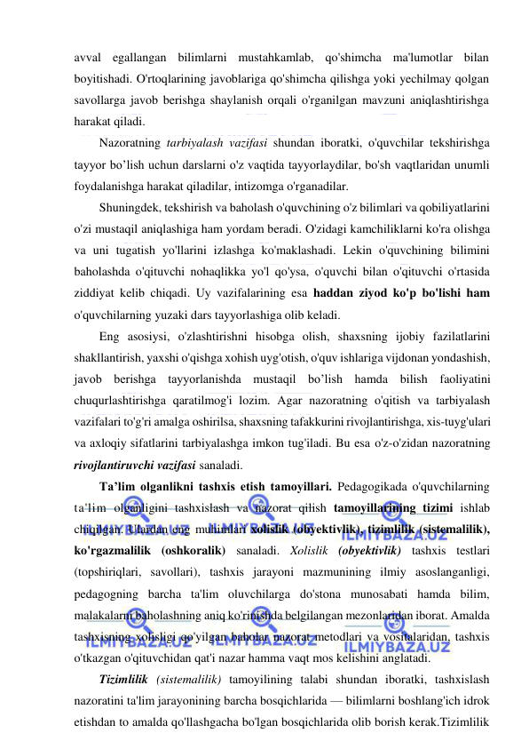  
 
avval egallangan bilimlarni mustahkamlab, qo'shimcha ma'lumotlar bilan 
boyitishadi. O'rtoqlarining javoblariga qo'shimcha qilishga yoki yechilmay qolgan 
savollarga javob berishga shaylanish orqali o'rganilgan mavzuni aniqlashtirishga 
harakat qiladi.  
Nazoratning tarbiyalash vazifasi shundan iboratki, o'quvchilar tekshirishga 
tayyor bo’lish uchun darslarni o'z vaqtida tayyorlaydilar, bo'sh vaqtlaridan unumli 
foydalanishga harakat qiladilar, intizomga o'rganadilar. 
Shuningdek, tekshirish va baholash o'quvchining o'z bilimlari va qobiliyatlarini 
o'zi mustaqil aniqlashiga ham yordam beradi. O'zidagi kamchiliklarni ko'ra olishga 
va uni tugatish yo'llarini izlashga ko'maklashadi. Lekin o'quvchining bilimini 
baholashda o'qituvchi nohaqlikka yo'l qo'ysa, o'quvchi bilan o'qituvchi o'rtasida 
ziddiyat kelib chiqadi. Uy vazifalarining esa haddan ziyod ko'p bo'lishi ham 
o'quvchilarning yuzaki dars tayyorlashiga olib keladi.  
Eng asosiysi, o'zlashtirishni hisobga olish, shaxsning ijobiy fazilatlarini 
shakllantirish, yaxshi o'qishga xohish uyg'otish, o'quv ishlariga vijdonan yondashish, 
javob berishga tayyorlanishda mustaqil bo’lish hamda bilish faoliyatini 
chuqurlashtirishga qaratilmog'i lozim. Agar nazoratning o'qitish va tarbiyalash 
vazifalari to'g'ri amalga oshirilsa, shaxsning tafakkurini rivojlantirishga, xis-tuyg'ulari 
va axloqiy sifatlarini tarbiyalashga imkon tug'iladi. Bu esa o'z-o'zidan nazoratning 
rivojlantiruvchi vazifasi sanaladi. 
Ta’lim olganlikni tashxis etish tamoyillari. Pedagogikada o'quvchilarning 
ta'lim olganligini tashxislash va nazorat qilish tamoyillarining tizimi ishlab 
chiqilgan. Ulardan eng muhimlari xolislik (obyektivlik), tizimlilik (sistemalilik), 
ko'rgazmalilik (oshkoralik) sanaladi. Xolislik (obyektivlik) tashxis testlari 
(topshiriqlari, savollari), tashxis jarayoni mazmunining ilmiy asoslanganligi, 
pedagogning barcha ta'lim oluvchilarga do'stona munosabati hamda bilim, 
malakalarni baholashning aniq ko'rinishda belgilangan mezonlaridan iborat. Amalda 
tashxisning xolisligi qo'yilgan baholar nazorat metodlari va vositalaridan, tashxis 
o'tkazgan o'qituvchidan qat'i nazar hamma vaqt mos kelishini anglatadi.  
Tizimlilik (sistemalilik) tamoyilining talabi shundan iboratki, tashxislash 
nazoratini ta'lim jarayonining barcha bosqichlarida — bilimlarni boshlang'ich idrok 
etishdan to amalda qo'llashgacha bo'lgan bosqichlarida olib borish kerak.Tizimlilik 
