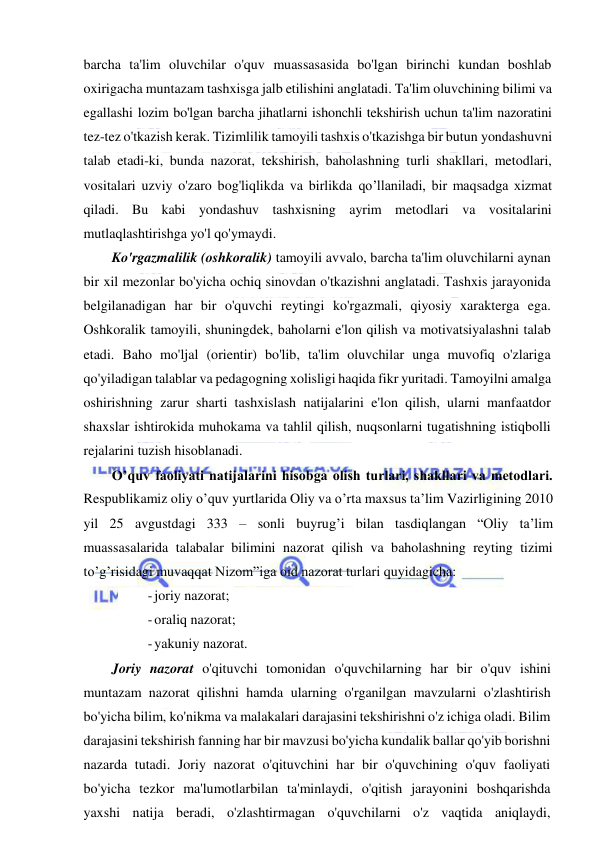  
 
barcha ta'lim oluvchilar o'quv muassasasida bo'lgan birinchi kundan boshlab 
oxirigacha muntazam tashxisga jalb etilishini anglatadi. Ta'lim oluvchining bilimi va 
egallashi lozim bo'lgan barcha jihatlarni ishonchli tekshirish uchun ta'lim nazoratini 
tez-tez o'tkazish kerak. Tizimlilik tamoyili tashxis o'tkazishga bir butun yondashuvni 
talab etadi-ki, bunda nazorat, tekshirish, baholashning turli shakllari, metodlari, 
vositalari uzviy o'zaro bog'liqlikda va birlikda qo’llaniladi, bir maqsadga xizmat 
qiladi. Bu kabi yondashuv tashxisning ayrim metodlari va vositalarini 
mutlaqlashtirishga yo'l qo'ymaydi.  
Ko'rgazmalilik (oshkoralik) tamoyili avvalo, barcha ta'lim oluvchilarni aynan 
bir xil mezonlar bo'yicha ochiq sinovdan o'tkazishni anglatadi. Tashxis jarayonida 
belgilanadigan har bir o'quvchi reytingi ko'rgazmali, qiyosiy xarakterga ega. 
Oshkoralik tamoyili, shuningdek, baholarni e'lon qilish va motivatsiyalashni talab 
etadi. Baho mo'ljal (orientir) bo'lib, ta'lim oluvchilar unga muvofiq o'zlariga 
qo'yiladigan talablar va pedagogning xolisligi haqida fikr yuritadi. Tamoyilni amalga 
oshirishning zarur sharti tashxislash natijalarini e'lon qilish, ularni manfaatdor 
shaxslar ishtirokida muhokama va tahlil qilish, nuqsonlarni tugatishning istiqbolli 
rejalarini tuzish hisoblanadi. 
O’quv faoliyati natijalarini hisobga olish turlari, shakllari va metodlari. 
Respublikamiz oliy o’quv yurtlarida Oliy va o’rta maxsus ta’lim Vazirligining 2010 
yil 25 avgustdagi 333 – sonli buyrug’i bilan tasdiqlangan “Oliy ta’lim 
muassasalarida talabalar bilimini nazorat qilish va baholashning reyting tizimi 
to’g’risidagi muvaqqat Nizom”iga oid nazorat turlari quyidagicha: 
- joriy nazorat; 
- oraliq nazorat; 
- yakuniy nazorat. 
Joriy nazorat o'qituvchi tomonidan o'quvchilarning har bir o'quv ishini 
muntazam nazorat qilishni hamda ularning o'rganilgan mavzularni o'zlashtirish 
bo'yicha bilim, ko'nikma va malakalari darajasini tekshirishni o'z ichiga oladi. Bilim 
darajasini tekshirish fanning har bir mavzusi bo'yicha kundalik ballar qo'yib borishni 
nazarda tutadi. Joriy nazorat o'qituvchini har bir o'quvchining o'quv faoliyati 
bo'yicha tezkor ma'lumotlarbilan ta'minlaydi, o'qitish jarayonini boshqarishda 
yaxshi natija beradi, o'zlashtirmagan o'quvchilarni o'z vaqtida aniqlaydi, 
