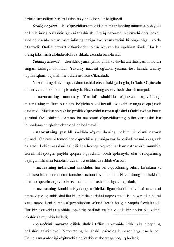  
 
o'zlashtirmaslikni bartaraf etish bo'yicha choralar belgilaydi. 
Oraliq nazorat — bu o'quvchilar tomonidan mazkur fanning muayyan bob yoki 
bo'limlarining o'zlashtirilganini tekshirish. Oraliq nazoratni o'qituvchi dars jadvali 
asosida darsda o'quv materialining o'ziga xos xususiyatini hisobga olgan xolda 
o'tkazadi. Oraliq nazorat o'tkazishdan oldin o'quvchilar ogohlantiriladi. Har bir 
oraliq tekshirish alohida-alohida shkala asosida baholanadi. 
Yakuniy nazorat— choraklik, yarim yillik, yillik va davlat attestatsiyasi sinovlari 
singari turlarga bo'linadi. Yakuniy nazorat og'zaki, yozma, test hamda amaliy 
topshiriqlarni bajarish metodlari asosida o'tkaziladi. 
Nazoratning shakli o'quv ishini tashkil etish shakliga bog'liq bo'ladi. O'qituvchi 
uni mavzudan kelib chiqib tanlaydi. Nazoratning asosiy besh shakli mavjud: 
- nazoratning ommaviy (frontal) shaklida o'qituvchi o'quvchilarga 
materialning ma'lum bir hajmi bo'yicha savol beradi, o'quvchilar unga qisqa javob 
qaytaradi. Mazkur so'rash ko'pchilik o'quvchini nazorat qilishni ta'minlaydi va butun 
guruhni faollashtiradi. Ammo bu nazoratni o'quvchilarning bilim darajasini har 
tomonlama aniqlash uchun qo'llab bo'lmaydi; 
- nazoratning guruhli shaklida o'quvchilarning ma'lum bir qismi nazorat 
qilinadi. O'qituvchi tomonidan o'quvchilar guruhiga vazifa beriladi va uni shu guruh 
bajaradi. Lekin masalani hal qilishda boshqa o'quvchilar ham qatnashishi mumkin. 
Guruh ishlayotgan paytda qolgan o'quvchilar bo'sh qolmaydi, ular o'rtoqlarining 
bajargan ishlarini baholash uchun o'z ustilarida ishlab o'tiradi; 
- nazoratning individual shaklidan har bir o'quvchining bilim, ko'nikma va 
malakasi bilan mukammal tanishish uchun foydalaniladi. Nazoratning bu shaklida, 
odatda o'quvchilar javob berish uchun sinf taxtasi oldiga chaqiriladi; 
- nazoratning kombinatsiyalangan (biriktirilgan)shakli individual nazoratni 
ommaviy va guruhli shakllar bilan birlashtirishni taqozo etadi. Bu nazoratdan hajmi 
katta mavzularni barcha o'quvchilardan so'rash kerak bo'lgan vaqtda foydalanadi. 
Har bir o'quvchiga alohida topshiriq beriladi va bir vaqtda bir necha o'quvchini 
tekshirish mumkin bo'ladi; 
- o'z-o'zini nazorat qilish shakli ta'lim jarayonida ichki aks aloqaning 
bo'lishini ta'minlaydi. Nazoratning bu shakli psixologik mezonlarga asoslanadi. 
Uning samaradorligi o'qituvchining kasbiy mahoratiga bog'liq bo'ladi; 
