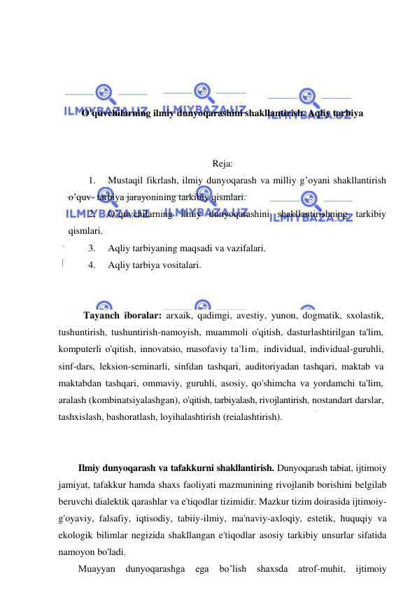  
 
 
 
 
 
O'quvchilarning ilmiy dunyoqarashini shakllantirish. Aqliy tarbiya 
 
 
Reja: 
1. 
Mustaqil fikrlash, ilmiy dunyoqarash va milliy g’oyani shakllantirish 
o’quv- tarbiya jarayonining tarkibiy qismlari.  
2. 
O’quvchilarning ilmiy dunyoqarashini shakllantirishning tarkibiy 
qismlari. 
3. 
Aqliy tarbiyaning maqsadi va vazifalari.  
4. 
Aqliy tarbiya vositalari. 
 
 
 Tayanch iboralar: arxaik, qadimgi, avestiy, yunon, dogmatik, sxolastik, 
tushuntirish, tushuntirish-namoyish, muammoli o'qitish, dasturlashtirilgan ta'lim, 
komputerli o'qitish, innovatsio, masofaviy ta'lim, individual, individual-guruhli, 
sinf-dars, leksion-seminarli, sinfdan tashqari, auditoriyadan tashqari, maktab va 
maktabdan tashqari, ommaviy, guruhli, asosiy, qo'shimcha va yordamchi ta'lim, 
aralash (kombinatsiyalashgan), o'qitish, tarbiyalash, rivojlantirish, nostandart darslar, 
tashxislash, bashoratlash, loyihalashtirish (reialashtirish). 
 
 
Ilmiy dunyoqarash va tafakkurni shakllantirish. Dunyoqarash tabiat, ijtimoiy 
jamiyat, tafakkur hamda shaxs faoliyati mazmunining rivojlanib borishini belgilab 
beruvchi dialektik qarashlar va e'tiqodlar tizimidir. Mazkur tizim doirasida ijtimoiy-
g'oyaviy, falsafiy, iqtisodiy, tabiiy-ilmiy, ma'naviy-axloqiy, estetik, huquqiy va 
ekologik bilimlar negizida shakllangan e'tiqodlar asosiy tarkibiy unsurlar sifatida 
namoyon bo'ladi. 
Muayyan 
dunyoqarashga 
ega 
bo’lish 
shaxsda 
atrof-muhit, 
ijtimoiy 
