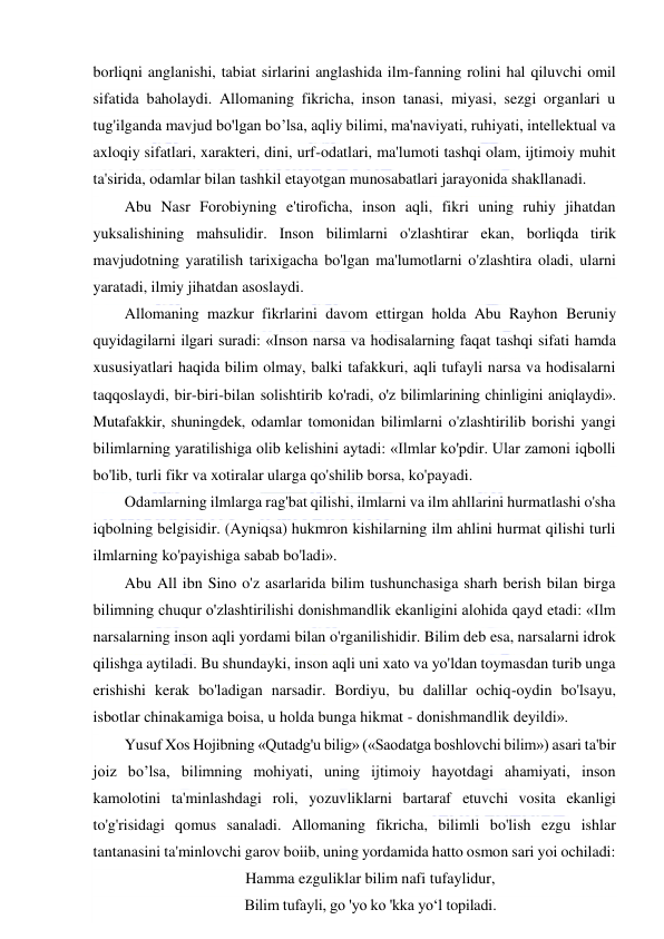  
 
borliqni anglanishi, tabiat sirlarini anglashida ilm-fanning rolini hal qiluvchi omil 
sifatida baholaydi. Allomaning fikricha, inson tanasi, miyasi, sezgi organlari u 
tug'ilganda mavjud bo'lgan bo’lsa, aqliy bilimi, ma'naviyati, ruhiyati, intellektual va 
axloqiy sifatlari, xarakteri, dini, urf-odatlari, ma'lumoti tashqi olam, ijtimoiy muhit 
ta'sirida, odamlar bilan tashkil etayotgan munosabatlari jarayonida shakllanadi. 
Abu Nasr Forobiyning e'tiroficha, inson aqli, fikri uning ruhiy jihatdan 
yuksalishining mahsulidir. Inson bilimlarni o'zlashtirar ekan, borliqda tirik 
mavjudotning yaratilish tarixigacha bo'lgan ma'lumotlarni o'zlashtira oladi, ularni 
yaratadi, ilmiy jihatdan asoslaydi. 
Allomaning mazkur fikrlarini davom ettirgan holda Abu Rayhon Beruniy 
quyidagilarni ilgari suradi: «Inson narsa va hodisalarning faqat tashqi sifati hamda 
xususiyatlari haqida bilim olmay, balki tafakkuri, aqli tufayli narsa va hodisalarni 
taqqoslaydi, bir-biri-bilan solishtirib ko'radi, o'z bilimlarining chinligini aniqlaydi». 
Mutafakkir, shuningdek, odamlar tomonidan bilimlarni o'zlashtirilib borishi yangi 
bilimlarning yaratilishiga olib kelishini aytadi: «Ilmlar ko'pdir. Ular zamoni iqbolli 
bo'lib, turli fikr va xotiralar ularga qo'shilib borsa, ko'payadi. 
Odamlarning ilmlarga rag'bat qilishi, ilmlarni va ilm ahllarini hurmatlashi o'sha 
iqbolning belgisidir. (Ayniqsa) hukmron kishilarning ilm ahlini hurmat qilishi turli 
ilmlarning ko'payishiga sabab bo'ladi». 
Abu All ibn Sino o'z asarlarida bilim tushunchasiga sharh berish bilan birga 
bilimning chuqur o'zlashtirilishi donishmandlik ekanligini alohida qayd etadi: «Ilm 
narsalarning inson aqli yordami bilan o'rganilishidir. Bilim deb esa, narsalarni idrok 
qilishga aytiladi. Bu shundayki, inson aqli uni xato va yo'ldan toymasdan turib unga 
erishishi kerak bo'ladigan narsadir. Bordiyu, bu dalillar ochiq-oydin bo'lsayu, 
isbotlar chinakamiga boisa, u holda bunga hikmat - donishmandlik deyildi».  
Yusuf Xos Hojibning «Qutadg'u bilig» («Saodatga boshlovchi bilim») asari ta'bir 
joiz bo’lsa, bilimning mohiyati, uning ijtimoiy hayotdagi ahamiyati, inson 
kamolotini ta'minlashdagi roli, yozuvliklarni bartaraf etuvchi vosita ekanligi 
to'g'risidagi qomus sanaladi. Allomaning fikricha, bilimli bo'lish ezgu ishlar 
tantanasini ta'minlovchi garov boiib, uning yordamida hatto osmon sari yoi ochiladi: 
Hamma ezguliklar bilim nafi tufaylidur, 
Bilim tufayli, go 'yo ko 'kka yo‘l topiladi. 
