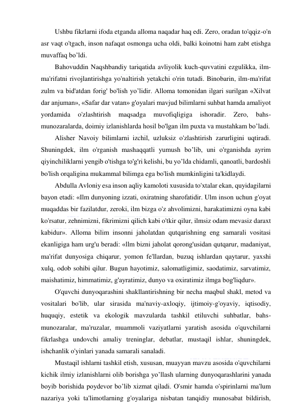  
 
Ushbu fikrlarni ifoda etganda alloma naqadar haq edi. Zero, oradan to'qqiz-o'n 
asr vaqt o'tgach, inson nafaqat osmonga ucha oldi, balki koinotni ham zabt etishga 
muvaffaq bo’ldi. 
Bahovuddin Naqshbandiy tariqatida avliyolik kuch-quvvatini ezgulikka, ilm-
ma'rifatni rivojlantirishga yo'naltirish yetakchi o'rin tutadi. Binobarin, ilm-ma'rifat 
zulm va bid'atdan forig' bo'lish yo’lidir. Alloma tomonidan ilgari surilgan «Xilvat 
dar anjuman», «Safar dar vatan» g'oyalari mavjud bilimlarni suhbat hamda amaliyot 
yordamida 
o'zlashtirish 
maqsadga 
muvofiqligiga 
ishoradir. 
Zero, 
bahs-
munozaralarda, doimiy izlanishlarda hosil bo'lgan ilm puxta va mustahkam bo’ladi. 
Alisher Navoiy bilimlarni izchil, uzluksiz o'zlashtirish zarurligini uqtiradi. 
Shuningdek, ilm o'rganish mashaqqatli yumush bo’lib, uni o'rganishda ayrim 
qiyinchiliklarni yengib o'tishga to'g'ri kelishi, bu yo’lda chidamli, qanoatli, bardoshli 
bo'lish orqaligina mukammal bilimga ega bo'lish mumkinligini ta'kidlaydi. 
Abdulla Avloniy esa inson aqliy kamoloti xususida to'xtalar ekan, quyidagilarni 
bayon etadi: «Ilm dunyoning izzati, oxiratning sharofatidir. Ulm inson uchun g'oyat 
muqaddas bir fazilatdur, zeroki, ilm bizga o'z ahvolimizni, harakatimizni oyna kabi 
ko'rsatur, zehnimizni, fikrimizni qilich kabi o'tkir qilur, ilmsiz odam mevasiz daraxt 
kabidur». Alloma bilim insonni jaholatdan qutqarishning eng samarali vositasi 
ekanligiga ham urg'u beradi: «llm bizni jaholat qorong'usidan qutqarur, madaniyat, 
ma'rifat dunyosiga chiqarur, yomon fe'llardan, buzuq ishlardan qaytarur, yaxshi 
xulq, odob sohibi qilur. Bugun hayotimiz, salomatligimiz, saodatimiz, sarvatimiz, 
maishatimiz, himmatimiz, g'ayratimiz, dunyo va oxiratimiz ilmga bog'liqdur». 
O'quvchi dunyoqarashini shakllantirishning bir necha maqbul shakl, metod va 
vositalari bo'lib, ular sirasida ma'naviy-axloqiy, ijtimoiy-g'oyaviy, iqtisodiy, 
huquqiy, estetik va ekologik mavzularda tashkil etiluvchi suhbatlar, bahs-
munozaralar, ma'ruzalar, muammoli vaziyatlarni yaratish asosida o'quvchilarni 
fikrlashga undovchi amaliy treninglar, debatlar, mustaqil ishlar, shuningdek, 
ishchanlik o'yinlari yanada samarali sanaladi. 
Mustaqil ishlarni tashkil etish, xususan, muayyan mavzu asosida o'quvchilarni 
kichik ilmiy izlanishlarni olib borishga yo’llash ularning dunyoqarashlarini yanada 
boyib borishida poydevor bo’lib xizmat qiladi. O'smir hamda o'spirinlarni ma'lum 
nazariya yoki ta'limotlarning g'oyalariga nisbatan tanqidiy munosabat bildirish, 
