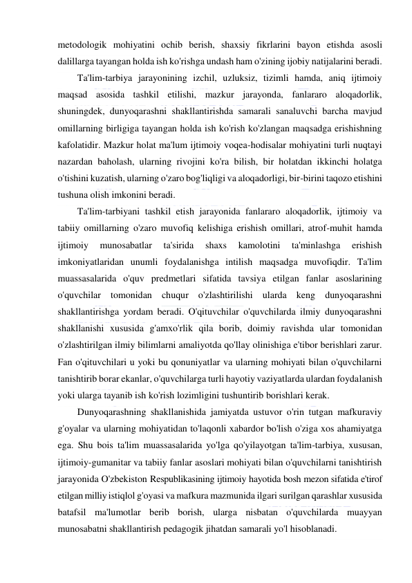  
 
metodologik mohiyatini ochib berish, shaxsiy fikrlarini bayon etishda asosli 
dalillarga tayangan holda ish ko'rishga undash ham o'zining ijobiy natijalarini beradi. 
Ta'lim-tarbiya jarayonining izchil, uzluksiz, tizimli hamda, aniq ijtimoiy 
maqsad asosida tashkil etilishi, mazkur jarayonda, fanlararo aloqadorlik, 
shuningdek, dunyoqarashni shakllantirishda samarali sanaluvchi barcha mavjud 
omillarning birligiga tayangan holda ish ko'rish ko'zlangan maqsadga erishishning 
kafolatidir. Mazkur holat ma'lum ijtimoiy voqea-hodisalar mohiyatini turli nuqtayi 
nazardan baholash, ularning rivojini ko'ra bilish, bir holatdan ikkinchi holatga 
o'tishini kuzatish, ularning o'zaro bog'liqligi va aloqadorligi, bir-birini taqozo etishini 
tushuna olish imkonini beradi. 
Ta'lim-tarbiyani tashkil etish jarayonida fanlararo aloqadorlik, ijtimoiy va 
tabiiy omillarning o'zaro muvofiq kelishiga erishish omillari, atrof-muhit hamda 
ijtimoiy 
munosabatlar 
ta'sirida 
shaxs 
kamolotini 
ta'minlashga 
erishish 
imkoniyatlaridan unumli foydalanishga intilish maqsadga muvofiqdir. Ta'lim 
muassasalarida o'quv predmetlari sifatida tavsiya etilgan fanlar asoslarining 
o'quvchilar tomonidan chuqur o'zlashtirilishi ularda keng dunyoqarashni 
shakllantirishga yordam beradi. O'qituvchilar o'quvchilarda ilmiy dunyoqarashni 
shakllanishi xususida g'amxo'rlik qila borib, doimiy ravishda ular tomonidan 
o'zlashtirilgan ilmiy bilimlarni amaliyotda qo'llay olinishiga e'tibor berishlari zarur. 
Fan o'qituvchilari u yoki bu qonuniyatlar va ularning mohiyati bilan o'quvchilarni 
tanishtirib borar ekanlar, o'quvchilarga turli hayotiy vaziyatlarda ulardan foydalanish 
yoki ularga tayanib ish ko'rish lozimligini tushuntirib borishlari kerak. 
Dunyoqarashning shakllanishida jamiyatda ustuvor o'rin tutgan mafkuraviy 
g'oyalar va ularning mohiyatidan to'laqonli xabardor bo'lish o'ziga xos ahamiyatga 
ega. Shu bois ta'lim muassasalarida yo'lga qo'yilayotgan ta'lim-tarbiya, xususan, 
ijtimoiy-gumanitar va tabiiy fanlar asoslari mohiyati bilan o'quvchilarni tanishtirish 
jarayonida O'zbekiston Respublikasining ijtimoiy hayotida bosh mezon sifatida e'tirof 
etilgan milliy istiqlol g'oyasi va mafkura mazmunida ilgari surilgan qarashlar xususida 
batafsil ma'lumotlar berib borish, ularga nisbatan o'quvchilarda muayyan 
munosabatni shakllantirish pedagogik jihatdan samarali yo'l hisoblanadi. 
 
