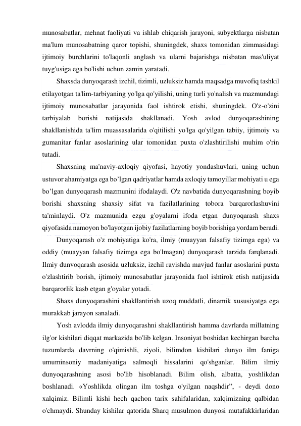  
 
munosabatlar, mehnat faoliyati va ishlab chiqarish jarayoni, subyektlarga nisbatan 
ma'lum munosabatning qaror topishi, shuningdek, shaxs tomonidan zimmasidagi 
ijtimoiy burchlarini to'laqonli anglash va ularni bajarishga nisbatan mas'uliyat 
tuyg'usiga ega bo'lishi uchun zamin yaratadi. 
Shaxsda dunyoqarash izchil, tizimli, uzluksiz hamda maqsadga muvofiq tashkil 
etilayotgan ta'lim-tarbiyaning yo'lga qo'yilishi, uning turli yo'nalish va mazmundagi 
ijtimoiy munosabatlar jarayonida faol ishtirok etishi, shuningdek. O'z-o'zini 
tarbiyalab 
borishi 
natijasida 
shakllanadi. 
Yosh 
avlod 
dunyoqarashining 
shakllanishida ta'lim muassasalarida o'qitilishi yo'lga qo'yilgan tabiiy, ijtimoiy va 
gumanitar fanlar asoslarining ular tomonidan puxta o'zlashtirilishi muhim o'rin 
tutadi. 
Shaxsning ma'naviy-axloqiy qiyofasi, hayotiy yondashuvlari, uning uchun 
ustuvor ahamiyatga ega bo’lgan qadriyatlar hamda axloqiy tamoyillar mohiyati u ega 
bo’lgan dunyoqarash mazmunini ifodalaydi. O'z navbatida dunyoqarashning boyib 
borishi shaxsning shaxsiy sifat va fazilatlarining tobora barqarorlashuvini 
ta'minlaydi. O'z mazmunida ezgu g'oyalarni ifoda etgan dunyoqarash shaxs 
qiyofasida namoyon bo'layotgan ijobiy fazilatlarning boyib borishiga yordam beradi. 
Dunyoqarash o'z mohiyatiga ko'ra, ilmiy (muayyan falsafiy tizimga ega) va 
oddiy (muayyan falsafiy tizimga ega bo'lmagan) dunyoqarash tarzida farqlanadi. 
Ilmiy dunvoqarash asosida uzluksiz, izchil ravishda mavjud fanlar asoslarini puxta 
o'zlashtirib borish, ijtimoiy munosabatlar jarayonida faol ishtirok etish natijasida 
barqarorlik kasb etgan g'oyalar yotadi. 
Shaxs dunyoqarashini shakllantirish uzoq muddatli, dinamik xususiyatga ega 
murakkab jarayon sanaladi. 
Yosh avlodda ilmiy dunyoqarashni shakllantirish hamma davrlarda millatning 
ilg'or kishilari diqqat markazida bo'lib kelgan. Insoniyat boshidan kechirgan barcha 
tuzumlarda davrning o'qimishli, ziyoli, bilimdon kishilari dunyo ilm faniga 
umuminsoniy madaniyatiga salmoqli hissalarini qo'shganlar. Bilim ilmiy 
dunyoqarashning asosi bo'lib hisoblanadi. Bilim olish, albatta, yoshlikdan 
boshlanadi. «Yoshlikda olingan ilm toshga o'yilgan naqshdir”, - deydi dono 
xalqimiz. Bilimli kishi hech qachon tarix sahifalaridan, xalqimizning qalbidan 
o'chmaydi. Shunday kishilar qatorida Sharq musulmon dunyosi mutafakkirlaridan 
