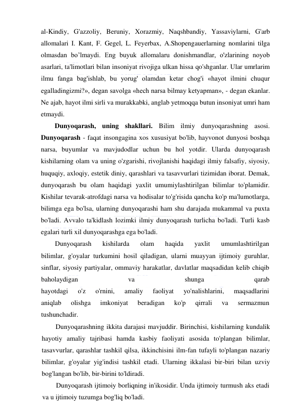  
 
al-Kindiy, G'azzoliy, Beruniy, Xorazmiy, Naqshbandiy, Yassaviylarni, G'arb 
allomalari I. Kant, F. Gegel, L. Feyerbax, A.Shopengauerlarning nomlarini tilga 
olmasdan bo’lmaydi. Eng buyuk allomalaru donishmandlar, o'zlarining noyob 
asarlari, ta'limotlari bilan insoniyat rivojiga ulkan hissa qo'shganlar. Ular umrlarim 
ilmu fanga bag'ishlab, bu yorug' olamdan ketar chog'i «hayot ilmini chuqur 
egalladingizmi?», degan savolga «hech narsa bilmay ketyapman», - degan ekanlar. 
Ne ajab, hayot ilmi sirli va murakkabki, anglab yetmoqqa butun insoniyat umri ham 
etmaydi. 
Dunyoqarash, uning shakllari. Bilim ilmiy dunyoqarashning asosi. 
Dunyoqarash - faqat insongagina xos xususiyat bo'lib, hayvonot dunyosi boshqa 
narsa, buyumlar va mavjudodlar uchun bu hol yotdir. Ularda dunyoqarash 
kishilarning olam va uning o'zgarishi, rivojlanishi haqidagi ilmiy falsafiy, siyosiy, 
huquqiy, axloqiy, estetik diniy, qarashlari va tasavvurlari tizimidan iborat. Demak, 
dunyoqarash bu olam haqidagi yaxlit umumiylashtirilgan bilimlar to'plamidir. 
Kishilar tevarak-atrofdagi narsa va hodisalar to'g'risida qancha ko'p ma'lumotlarga, 
bilimga ega bo'lsa, ularning dunyoqarashi ham shu darajada mukammal va puxta 
bo'ladi. Avvalo ta'kidlash lozimki ilmiy dunyoqarash turlicha bo'ladi. Turli kasb 
egalari turli xil dunyoqarashga ega bo'ladi. 
Dunyoqarash 
kishilarda 
olam 
haqida 
yaxlit 
umumlashtirilgan 
bilimlar, g'oyalar turkumini hosil qiladigan, ularni muayyan ijtimoiy guruhlar, 
sinflar, siyosiy partiyalar, ommaviy harakatlar, davlatlar maqsadidan kelib chiqib 
baholaydigan 
va 
shunga 
qarab 
hayotdagi 
o'z 
o'rnini, 
amaliy 
faoliyat 
yo'nalishlarini, 
maqsadlarini 
aniqlab 
olishga 
imkoniyat 
beradigan 
ko'p 
qirrali 
va 
sermazmun 
tushunchadir. 
Dunyoqarashning ikkita darajasi mavjuddir. Birinchisi, kishilarning kundalik 
hayotiy amaliy tajribasi hamda kasbiy faoliyati asosida to'plangan bilimlar, 
tasavvurlar, qarashlar tashkil qilsa, ikkinchisini ilm-fan tufayli to'plangan nazariy 
bilimlar, g'oyalar yig'indisi tashkil etadi. Ularning ikkalasi bir-biri bilan uzviy 
bog'langan bo'lib, bir-birini to'ldiradi. 
Dunyoqarash ijtimoiy borliqning in'ikosidir. Unda ijtimoiy turmush aks etadi 
va u ijtimoiy tuzumga bog'liq bo'ladi. 
