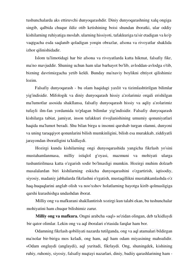  
 
tushunchalarda aks ettiruvchi dunyoqarashdir. Diniy dunyoqarashning xalq ongiga 
singib, qalbida chuqur ildiz otib ketishining boisi shundan iboratki, ular oddiy 
kishilarning ruhiyatiga moslab, ularning hissiyoti, tafakkuriga ta'sir etadigan va ko'p 
vaqtgacha esda saqlanib qoladigan yorqin obrazlar, afsona va rivoyatlar shaklida 
izhor qilinishidadir. 
Islom ta'limotidagi har bir afsona va rivoyatlarda katta hikmat, falsafiy fikr, 
ma'no mavjuddir. Shuning uchun ham ular barhayot bo'lib, avloddan-avlodga o'tib, 
bizning davrimizgacha yetib keldi. Bunday ma'naviy boylikni ehtiyot qilishimiz 
lozim. 
Falsafiy dunyoqarash - bu olam haqidagi yaxlit va tizimlashtirilgan bilimlar 
yig'indisidir. Mifologik va diniy dunyoqarash hissiy a'zolarimiz orqali erishilgan 
ma'lumotlar asosida shakllansa, falsafiy dunyoqarash hissiy va aqliy a'zolarimiz 
tufayli ilm-fan yordamida to'plagan bilimlar yig'indisidir. Falsafiy dunyoqarash 
kishilarga tabiat, jamiyat, inson tafakkuri rivojlanishining umumiy qonuniyatlari 
haqida ma'lumot beradi. Shu bilan birga u insonni qurshab turgan olamni, dunyoni 
va uning taraqqiyot qonunlarini bilish mumkinligini, bilish esa murakkab, ziddiyatli 
jarayondan iboratligini ta'kidlaydi. 
Hozirgi kunda kishilarning ongi dunyoqarashida yangicha fikrlash yo'sini 
mustahamlanmasa, milliy istiqlol g'oyasi, mazmuni va mohiyati ularga 
tushuntirilmasa katta o'zgarish sodir bo'lmasligi mumkin. Hozirgi muhim dolzarb 
masalalardan biri kishilarning eskicha dunyoqarashini o'zgartirish, iqtisodiy, 
siyosiy, madaniy jabhalarda fikrlashni o'rgatish, mustaqillikni mustahkamlashda o'z 
haq-huquqlarini anglab olish va noo'xshov holatlarning hayotga kirib qolmasligiga 
qarshi kurashishga undashdan iborat. 
Milliy ong va mafkurani shakllantirish xozirgi kun talabi ekan, bu tushunchalar 
mohiyatini ham chuqur bilishimiz zarur. 
Milliy ong va mafkura. Ongni arabcha «aql» so'zidan olingan, deb ta'kidlaydi 
bir qator olimlar. Lekin ong va aql iboralari o'rtasida farqlar ham bor. 
Odamning fikrlash qobiliyati nazarda tutilganda, ong va aql atamalari bildirgan 
ma'nolar bir-biriga mos keladi, ong ham, aql ham odam miyasining mahsulidir. 
«Odam onglaydi (anglaydi), aql yuritadi, fikrlaydi. Ong, shuningdek, kishining 
ruhiy, ruhoniy, siyosiy, falsafiy nuqtayi nazarlari, diniy, badiiy qarashlarining ham -
