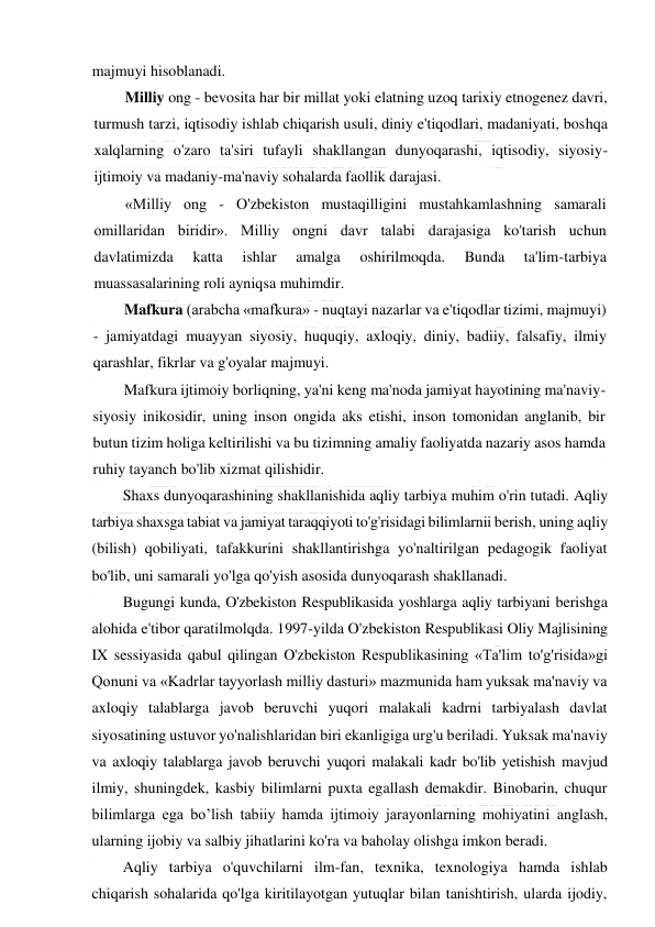  
 
majmuyi hisoblanadi. 
Milliy ong - bevosita har bir millat yoki elatning uzoq tarixiy etnogenez davri, 
turmush tarzi, iqtisodiy ishlab chiqarish usuli, diniy e'tiqodlari, madaniyati, boshqa 
xalqlarning o'zaro ta'siri tufayli shakllangan dunyoqarashi, iqtisodiy, siyosiy-
ijtimoiy va madaniy-ma'naviy sohalarda faollik darajasi. 
«Milliy ong - O'zbekiston mustaqilligini mustahkamlashning samarali 
omillaridan biridir». Milliy ongni davr talabi darajasiga ko'tarish uchun 
davlatimizda 
katta 
ishlar 
amalga 
oshirilmoqda. 
Bunda 
ta'lim-tarbiya 
muassasalarining roli ayniqsa muhimdir. 
Mafkura (arabcha «mafkura» - nuqtayi nazarlar va e'tiqodlar tizimi, majmuyi) 
- jamiyatdagi muayyan siyosiy, huquqiy, axloqiy, diniy, badiiy, falsafiy, ilmiy 
qarashlar, fikrlar va g'oyalar majmuyi. 
Mafkura ijtimoiy borliqning, ya'ni keng ma'noda jamiyat hayotining ma'naviy-
siyosiy inikosidir, uning inson ongida aks etishi, inson tomonidan anglanib, bir 
butun tizim holiga keltirilishi va bu tizimning amaliy faoliyatda nazariy asos hamda 
ruhiy tayanch bo'lib xizmat qilishidir. 
Shaxs dunyoqarashining shakllanishida aqliy tarbiya muhim o'rin tutadi. Aqliy 
tarbiya shaxsga tabiat va jamiyat taraqqiyoti to'g'risidagi bilimlarnii berish, uning aqliy 
(bilish) qobiliyati, tafakkurini shakllantirishga yo'naltirilgan pedagogik faoliyat 
bo'lib, uni samarali yo'lga qo'yish asosida dunyoqarash shakllanadi.  
Bugungi kunda, O'zbekiston Respublikasida yoshlarga aqliy tarbiyani berishga 
alohida e'tibor qaratilmolqda. 1997-yilda O'zbekiston Respublikasi Oliy Majlisining 
IX sessiyasida qabul qilingan O'zbekiston Respublikasining «Ta'lim to'g'risida»gi 
Qonuni va «Kadrlar tayyorlash milliy dasturi» mazmunida ham yuksak ma'naviy va 
axloqiy talablarga javob beruvchi yuqori malakali kadrni tarbiyalash davlat 
siyosatining ustuvor yo'nalishlaridan biri ekanligiga urg'u beriladi. Yuksak ma'naviy 
va axloqiy talablarga javob beruvchi yuqori malakali kadr bo'lib yetishish mavjud 
ilmiy, shuningdek, kasbiy bilimlarni puxta egallash demakdir. Binobarin, chuqur 
bilimlarga ega bo’lish tabiiy hamda ijtimoiy jarayonlarning mohiyatini anglash, 
ularning ijobiy va salbiy jihatlarini ko'ra va baholay olishga imkon beradi. 
Aqliy tarbiya o'quvchilarni ilm-fan, texnika, texnologiya hamda ishlab 
chiqarish sohalarida qo'lga kiritilayotgan yutuqlar bilan tanishtirish, ularda ijodiy, 
