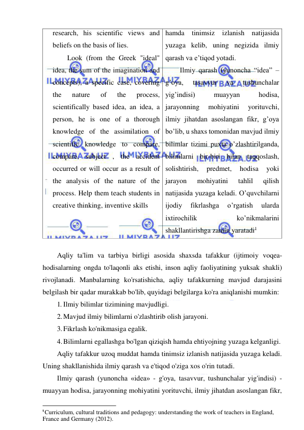  
 
research, his scientific views and 
beliefs on the basis of lies. 
Look (from the Greek "ideal" 
idea, the sum of the imagination and 
concepts), a specific case, covering 
the 
nature 
of 
the 
process, 
scientifically based idea, an idea, a 
person, he is one of a thorough 
knowledge of the assimilation of 
scientific knowledge to compare, 
compare, subject , the accident 
occurred or will occur as a result of 
the analysis of the nature of the 
process. Help them teach students in 
creative thinking, inventive skills 
hamda tinimsiz izlanish natijasida 
yuzaga kelib, uning negizida ilmiy 
qarash va e’tiqod yotadi. 
Ilmiy qarash (yunoncha “idea” – 
g’oya, 
tasavvur 
va 
tushunchalar 
yig’indisi) 
muayyan 
hodisa, 
jarayonning 
mohiyatini 
yorituvchi, 
ilmiy jihatdan asoslangan fikr, g’oya 
bo’lib, u shaxs tomonidan mavjud ilmiy 
bilimlar tizimi puxta o’zlashtirilganda, 
bilimlarni bir-biri bilan taqqoslash, 
solishtirish, 
predmet, 
hodisa 
yoki 
jarayon 
mohiyatini 
tahlil 
qilish 
natijasida yuzaga keladi. O’quvchilarni 
ijodiy 
fikrlashga 
o’rgatish 
ularda 
ixtirochilik 
ko’nikmalarini 
shakllantirishga zamin yaratadi1 
 
Aqliy ta'lim va tarbiya birligi asosida shaxsda tafakkur (ijtimoiy voqea-
hodisalarning ongda to'laqonli aks etishi, inson aqliy faoliyatining yuksak shakli) 
rivojlanadi. Manbalarning ko'rsatishicha, aqliy tafakkurning mavjud darajasini 
belgilash bir qadar murakkab bo'lib, quyidagi belgilarga ko'ra aniqlanishi mumkin: 
1. Ilmiy bilimlar tizimining mavjudligi. 
2. Mavjud ilmiy bilimlarni o'zlashtirib olish jarayoni. 
3. Fikrlash ko'nikmasiga egalik. 
4. Bilimlarni egallashga bo'lgan qiziqish hamda ehtiyojning yuzaga kelganligi. 
Aqliy tafakkur uzoq muddat hamda tinimsiz izlanish natijasida yuzaga keladi. 
Uning shakllanishida ilmiy qarash va e'tiqod o'ziga xos o'rin tutadi. 
Ilmiy qarash (yunoncha «idea» - g'oya, tasavvur, tushunchalar yig'indisi) - 
muayyan hodisa, jarayonning mohiyatini yorituvchi, ilmiy jihatdan asoslangan fikr, 
                                                           
1 Curriculum, cultural traditions and pedagogy: understanding the work of teachers in England, 
France and Germany (2012). 
