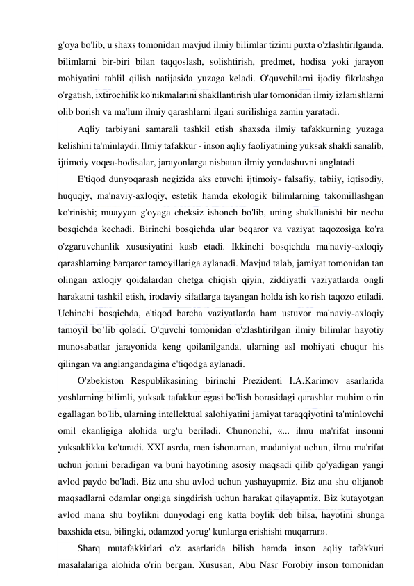  
 
g'oya bo'lib, u shaxs tomonidan mavjud ilmiy bilimlar tizimi puxta o'zlashtirilganda, 
bilimlarni bir-biri bilan taqqoslash, solishtirish, predmet, hodisa yoki jarayon 
mohiyatini tahlil qilish natijasida yuzaga keladi. O'quvchilarni ijodiy fikrlashga 
o'rgatish, ixtirochilik ko'nikmalarini shakllantirish ular tomonidan ilmiy izlanishlarni 
olib borish va ma'lum ilmiy qarashlarni ilgari surilishiga zamin yaratadi.  
Aqliy tarbiyani samarali tashkil etish shaxsda ilmiy tafakkurning yuzaga 
kelishini ta'minlaydi. Ilmiy tafakkur - inson aqliy faoliyatining yuksak shakli sanalib, 
ijtimoiy voqea-hodisalar, jarayonlarga nisbatan ilmiy yondashuvni anglatadi.  
E'tiqod dunyoqarash negizida aks etuvchi ijtimoiy- falsafiy, tabiiy, iqtisodiy, 
huquqiy, ma'naviy-axloqiy, estetik hamda ekologik bilimlarning takomillashgan 
ko'rinishi; muayyan g'oyaga cheksiz ishonch bo'lib, uning shakllanishi bir necha 
bosqichda kechadi. Birinchi bosqichda ular beqaror va vaziyat taqozosiga ko'ra 
o'zgaruvchanlik xususiyatini kasb etadi. Ikkinchi bosqichda ma'naviy-axloqiy 
qarashlarning barqaror tamoyillariga aylanadi. Mavjud talab, jamiyat tomonidan tan 
olingan axloqiy qoidalardan chetga chiqish qiyin, ziddiyatli vaziyatlarda ongli 
harakatni tashkil etish, irodaviy sifatlarga tayangan holda ish ko'rish taqozo etiladi. 
Uchinchi bosqichda, e'tiqod barcha vaziyatlarda ham ustuvor ma'naviy-axloqiy 
tamoyil bo’lib qoladi. O'quvchi tomonidan o'zlashtirilgan ilmiy bilimlar hayotiy 
munosabatlar jarayonida keng qoilanilganda, ularning asl mohiyati chuqur his 
qilingan va anglangandagina e'tiqodga aylanadi. 
O'zbekiston Respublikasining birinchi Prezidenti I.A.Karimov asarlarida 
yoshlarning bilimli, yuksak tafakkur egasi bo'lish borasidagi qarashlar muhim o'rin 
egallagan bo'lib, ularning intellektual salohiyatini jamiyat taraqqiyotini ta'minlovchi 
omil ekanligiga alohida urg'u beriladi. Chunonchi, «... ilmu ma'rifat insonni 
yuksaklikka ko'taradi. XXI asrda, men ishonaman, madaniyat uchun, ilmu ma'rifat 
uchun jonini beradigan va buni hayotining asosiy maqsadi qilib qo'yadigan yangi 
avlod paydo bo'ladi. Biz ana shu avlod uchun yashayapmiz. Biz ana shu olijanob 
maqsadlarni odamlar ongiga singdirish uchun harakat qilayapmiz. Biz kutayotgan 
avlod mana shu boylikni dunyodagi eng katta boylik deb bilsa, hayotini shunga 
baxshida etsa, bilingki, odamzod yorug' kunlarga erishishi muqarrar». 
Sharq mutafakkirlari o'z asarlarida bilish hamda inson aqliy tafakkuri 
masalalariga alohida o'rin bergan. Xususan, Abu Nasr Forobiy inson tomonidan 
