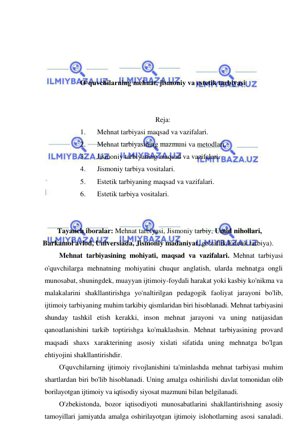  
 
 
 
 
 
O‘quvchilarning mehnat, jismoniy va estetik tarbiyasi 
 
 
Reja: 
1. 
Mehnat tarbiyasi maqsad va vazifalari.  
2. 
Mehnat tarbiyasining mazmuni va metodlari.  
3. 
Jismoniy tarbiyaning maqsad va vazifalari.  
4. 
Jismoniy tarbiya vositalari.  
5. 
Estetik tarbiyaning maqsad va vazifalari.  
6. 
Estetik tarbiya vositalari. 
 
 
Tayanch iboralar: Mehnat tarbiyasi, Jismoniy tarbiy, Umid nihollari, 
Barkamol avlod, Universiada, Jismoniy madaniyat, go'zallik,Estetik tarbiya). 
Mehnat tarbiyasining mohiyati, maqsad va vazifalari. Mehnat tarbiyasi 
o'quvchilarga mehnatning mohiyatini chuqur anglatish, ularda mehnatga ongli 
munosabat, shuningdek, muayyan ijtimoiy-foydali harakat yoki kasbiy ko'nikma va 
malakalarini shakllantirishga yo'naltirilgan pedagogik faoliyat jarayoni bo'lib, 
ijtimoiy tarbiyaning muhim tarkibiy qismlaridan biri hisoblanadi. Mehnat tarbiyasini 
shunday tashkil etish kerakki, inson mehnat jarayoni va uning natijasidan 
qanoatlanishini tarkib toptirishga ko'maklashsin. Mehnat tarbiyasining provard 
maqsadi shaxs xarakterining asosiy xislati sifatida uning mehnatga bo'lgan 
ehtiyojini shakllantirishdir.  
O'quvchilarning ijtimoiy rivojlanishini ta'minlashda mehnat tarbiyasi muhim 
shartlardan biri bo'lib hisoblanadi. Uning amalga oshirilishi davlat tomonidan olib 
borilayotgan ijtimoiy va iqtisodiy siyosat mazmuni bilan belgilanadi. 
O'zbekistonda, bozor iqtisodiyoti munosabatlarini shakllantirishning asosiy 
tamoyillari jamiyatda amalga oshirilayotgan ijtimoiy islohotlarning asosi sanaladi. 
