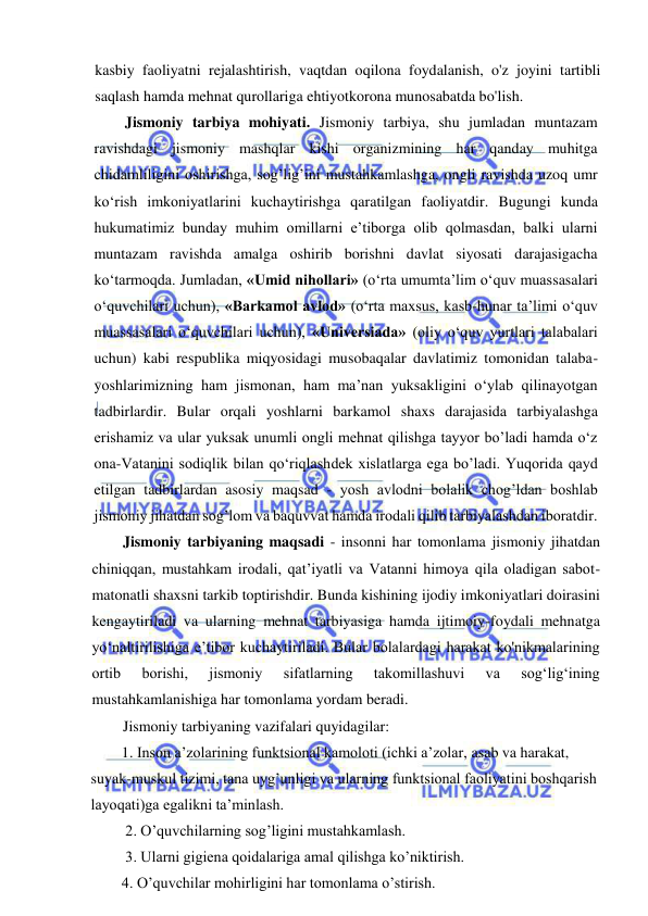  
 
kasbiy faoliyatni rejalashtirish, vaqtdan oqilona foydalanish, o'z joyini tartibli 
saqlash hamda mehnat qurollariga ehtiyotkorona munosabatda bo'lish. 
Jismoniy tarbiya mohiyati. Jismoniy tarbiya, shu jumladan muntazam 
ravishdagi jismoniy mashqlar kishi organizmining har qanday muhitga 
chidamliligini oshirishga, sog’lig’ini mustahkamlashga, ongli ravishda uzoq umr 
ko‘rish imkoniyatlarini kuchaytirishga qaratilgan faoliyatdir. Bugungi kunda 
hukumatimiz bunday muhim omillarni e’tiborga olib qolmasdan, balki ularni 
muntazam ravishda amalga oshirib borishni davlat siyosati darajasigacha 
ko‘tarmoqda. Jumladan, «Umid nihollari» (o‘rta umumta’lim o‘quv muassasalari 
o‘quvchilari uchun), «Barkamol avlod» (o‘rta maxsus, kasb-hunar ta’limi o‘quv 
muassasalari o‘quvchilari uchun), «Universiada» (oliy o‘quv yurtlari talabalari 
uchun) kabi respublika miqyosidagi musobaqalar davlatimiz tomonidan talaba-
yoshlarimizning ham jismonan, ham ma’nan yuksakligini o‘ylab qilinayotgan 
tadbirlardir. Bular orqali yoshlarni barkamol shaxs darajasida tarbiyalashga 
erishamiz va ular yuksak unumli ongli mehnat qilishga tayyor bo’ladi hamda o‘z 
ona-Vatanini sodiqlik bilan qo‘riqlashdek xislatlarga ega bo’ladi. Yuqorida qayd 
etilgan tadbirlardan asosiy maqsad - yosh avlodni bolalik chog’ldan boshlab 
jismoniy jihatdan sog’lom va baquvvat hamda irodali qilib tarbiyalashdan iboratdir. 
Jismoniy tarbiyaning maqsadi - insonni har tomonlama jismoniy jihatdan 
chiniqqan, mustahkam irodali, qat’iyatli va Vatanni himoya qila oladigan sabot-
matonatli shaxsni tarkib toptirishdir. Bunda kishining ijodiy imkoniyatlari doirasini 
kengaytiriladi va ularning mehnat tarbiyasiga hamda ijtimoiy-foydali mehnatga 
yo‘naltirilishiga e’tibor kuchaytiriladi. Bular bolalardagi harakat ko'nikmalarining 
ortib 
borishi, 
jismoniy 
sifatlarning 
takomillashuvi 
va 
sog‘lig‘ining 
mustahkamlanishiga har tomonlama yordam beradi. 
Jismoniy tarbiyaning vazifalari quyidagilar: 
1. Inson a’zolarining funktsional kamoloti (ichki a’zolar, asab va harakat, 
suyak-muskul tizimi, tana uyg’unligi va ularning funktsional faoliyatini boshqarish 
layoqati)ga egalikni ta’minlash.  
 2. O’quvchilarning sog’ligini mustahkamlash. 
 3. Ularni gigiena qoidalariga amal qilishga ko’niktirish.  
4. O’quvchilar mohirligini har tomonlama o’stirish.  
