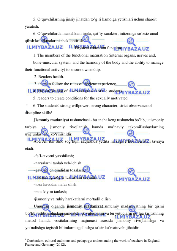  
 
5. O’quvchilarning jinsiy jihatdan to’g’ri kamolga yetishlari uchun sharoit 
yaratish.  
6. O’quvchilarda mustahkam iroda, qat’iy xarakter, intizomga so’zsiz amal 
qilish ko’nikmalarini shakllantirish. 
Physical education functions 
1. The members of the functional maturation (internal organs, nerves and, 
bone-muscular system, and the harmony of the body and the ability to manage 
their functional activity) to ensure ownership. 
 2. Readers health. 
 3. them to follow the rules of hygiene experience. 
4. The ratification of all-round growth of the students. 
5. readers to create conditions for the sexually motivated. 
6. The students' strong willpower, strong character, strict observance of 
discipline skills1 
Jismoniy madaniyat tushunchasi - bu ancha keng tushuncha bo’lib, u jismoniy 
tarbiya 
va 
jismoniy 
rivojlanish 
hamda 
ma’naviy 
takomillashuvlarning 
uyg‘unlashgan ko‘rinishidir. 
Abu Ali ibn Sino sog’liqni saqlashda yettita narsaga e’tibor berishni tavsiya 
etadi: 
• fe’l-atvorni yaxshilash; 
• narsalarni tanlab yeb-ichish; 
• gavdani chiqindidan tozalash; 
• badanning to‘g‘ri tuzilishini saqlash; 
• toza havodan nafas olish; 
• mos kiyim tanlash; 
•jismoniy va ruhiy harakatlarni mo‘tadil qilish. 
Umuman olganda jismoniy madaniyat umumiy madaniyatning bir qismi 
bo’lib, ushbu sohadagi jamoatchilik yutuqlarini va bu yutuqlarni qo‘lga kiritishning 
metod hamda vositalarining majmuasi asosida jismoniy rivojlanishga va 
yo‘nalishga tegishli bilimlarni egallashga ta’sir ko‘rsatuvchi jihatdir. 
                                                           
1 Curriculum, cultural traditions and pedagogy: understanding the work of teachers in England, 
France and Germany (2012). 
