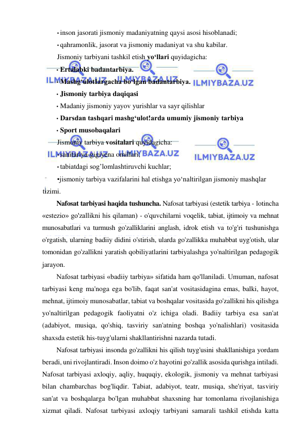  
 
• inson jasorati jismoniy madaniyatning qaysi asosi hisoblanadi; 
• qahramonlik, jasorat va jismoniy madaniyat va shu kabilar. 
Jismoniy tarbiyani tashkil etish yo‘llari quyidagicha: 
• Ertalabki badantarbiya. 
• Mashg‘ulotIargacha bo‘lgan badantarbiya. 
• Jismoniy tarbiya daqiqasi 
• Madaniy jismoniy yayov yurishlar va sayr qilishlar 
• Darsdan tashqari mashg‘ulot!arda umumiy jismoniy tarbiya 
• Sport musobaqalari 
Jismoniy tarbiya vositalari quyidagicha: 
• sanitariya-gigiyena omillari; 
• tabiatdagi sog’lomlashtiruvchi kuchlar; 
•jismoniy tarbiya vazifalarini hal etishga yo‘naltirilgan jismoniy mashqlar 
tizimi. 
Nafosat tarbiyasi haqida tushuncha. Nafosat tarbiyasi (estetik tarbiya - lotincha 
«estezio» go'zallikni his qilaman) - o'quvchilarni voqelik, tabiat, ijtimoiy va mehnat 
munosabatlari va turmush go'zalliklarini anglash, idrok etish va to'g'ri tushunishga 
o'rgatish, ularning badiiy didini o'stirish, ularda go'zallikka muhabbat uyg'otish, ular 
tomonidan go'zallikni yaratish qobiliyatlarini tarbiyalashga yo'naltirilgan pedagogik 
jarayon.  
Nafosat tarbiyasi «badiiy tarbiya» sifatida ham qo'llaniladi. Umuman, nafosat 
tarbiyasi keng ma'noga ega bo'lib, faqat san'at vositasidagina emas, balki, hayot, 
mehnat, ijtimoiy munosabatlar, tabiat va boshqalar vositasida go'zallikni his qilishga 
yo'naltirilgan pedagogik faoliyatni o'z ichiga oladi. Badiiy tarbiya esa san'at 
(adabiyot, musiqa, qo'shiq, tasviriy san'atning boshqa yo'nalishlari) vositasida 
shaxsda estetik his-tuyg'ularni shakllantirishni nazarda tutadi. 
Nafosat tarbiyasi insonda go'zallikni his qilish tuyg'usini shakllanishiga yordam 
beradi, uni rivojlantiradi. Inson doimo o'z hayotini go'zallik asosida qurishga intiladi. 
Nafosat tarbiyasi axloqiy, aqliy, huquqiy, ekologik, jismoniy va mehnat tarbiyasi 
bilan chambarchas bog'liqdir. Tabiat, adabiyot, teatr, musiqa, she'riyat, tasviriy 
san'at va boshqalarga bo'lgan muhabbat shaxsning har tomonlama rivojlanishiga 
xizmat qiladi. Nafosat tarbiyasi axloqiy tarbiyani samarali tashkil etishda katta 
