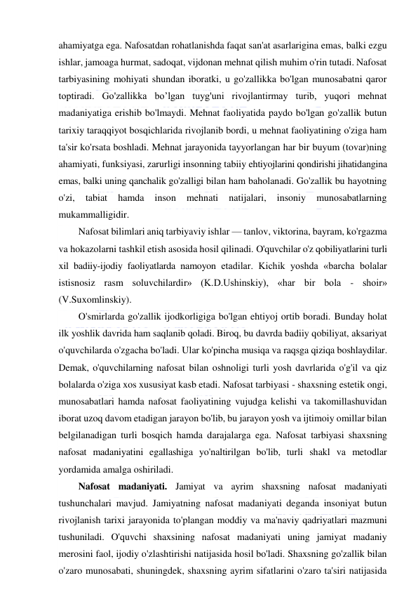  
 
ahamiyatga ega. Nafosatdan rohatlanishda faqat san'at asarlarigina emas, balki ezgu 
ishlar, jamoaga hurmat, sadoqat, vijdonan mehnat qilish muhim o'rin tutadi. Nafosat 
tarbiyasining mohiyati shundan iboratki, u go'zallikka bo'lgan munosabatni qaror 
toptiradi. Go'zallikka bo’lgan tuyg'uni rivojlantirmay turib, yuqori mehnat 
madaniyatiga erishib bo'lmaydi. Mehnat faoliyatida paydo bo'lgan go'zallik butun 
tarixiy taraqqiyot bosqichlarida rivojlanib bordi, u mehnat faoliyatining o'ziga ham 
ta'sir ko'rsata boshladi. Mehnat jarayonida tayyorlangan har bir buyum (tovar)ning 
ahamiyati, funksiyasi, zarurligi insonning tabiiy ehtiyojlarini qondirishi jihatidangina 
emas, balki uning qanchalik go'zalligi bilan ham baholanadi. Go'zallik bu hayotning 
o'zi, 
tabiat 
hamda 
inson 
mehnati 
natijalari, 
insoniy 
munosabatlarning 
mukammalligidir. 
Nafosat bilimlari aniq tarbiyaviy ishlar — tanlov, viktorina, bayram, ko'rgazma 
va hokazolarni tashkil etish asosida hosil qilinadi. O'quvchilar o'z qobiliyatlarini turli 
xil badiiy-ijodiy faoliyatlarda namoyon etadilar. Kichik yoshda «barcha bolalar 
istisnosiz rasm soluvchilardir» (K.D.Ushinskiy), «har bir bola - shoir» 
(V.Suxomlinskiy). 
O'smirlarda go'zallik ijodkorligiga bo'lgan ehtiyoj ortib boradi. Bunday holat 
ilk yoshlik davrida ham saqlanib qoladi. Biroq, bu davrda badiiy qobiliyat, aksariyat 
o'quvchilarda o'zgacha bo'ladi. Ular ko'pincha musiqa va raqsga qiziqa boshlaydilar. 
Demak, o'quvchilarning nafosat bilan oshnoligi turli yosh davrlarida o'g'il va qiz 
bolalarda o'ziga xos xususiyat kasb etadi. Nafosat tarbiyasi - shaxsning estetik ongi, 
munosabatlari hamda nafosat faoliyatining vujudga kelishi va takomillashuvidan 
iborat uzoq davom etadigan jarayon bo'lib, bu jarayon yosh va ijtimoiy omillar bilan 
belgilanadigan turli bosqich hamda darajalarga ega. Nafosat tarbiyasi shaxsning 
nafosat madaniyatini egallashiga yo'naltirilgan bo'lib, turli shakl va metodlar 
yordamida amalga oshiriladi. 
Nafosat madaniyati. Jamiyat va ayrim shaxsning nafosat madaniyati 
tushunchalari mavjud. Jamiyatning nafosat madaniyati deganda insoniyat butun 
rivojlanish tarixi jarayonida to'plangan moddiy va ma'naviy qadriyatlari mazmuni 
tushuniladi. O'quvchi shaxsining nafosat madaniyati uning jamiyat madaniy 
merosini faol, ijodiy o'zlashtirishi natijasida hosil bo'ladi. Shaxsning go'zallik bilan 
o'zaro munosabati, shuningdek, shaxsning ayrim sifatlarini o'zaro ta'siri natijasida 
