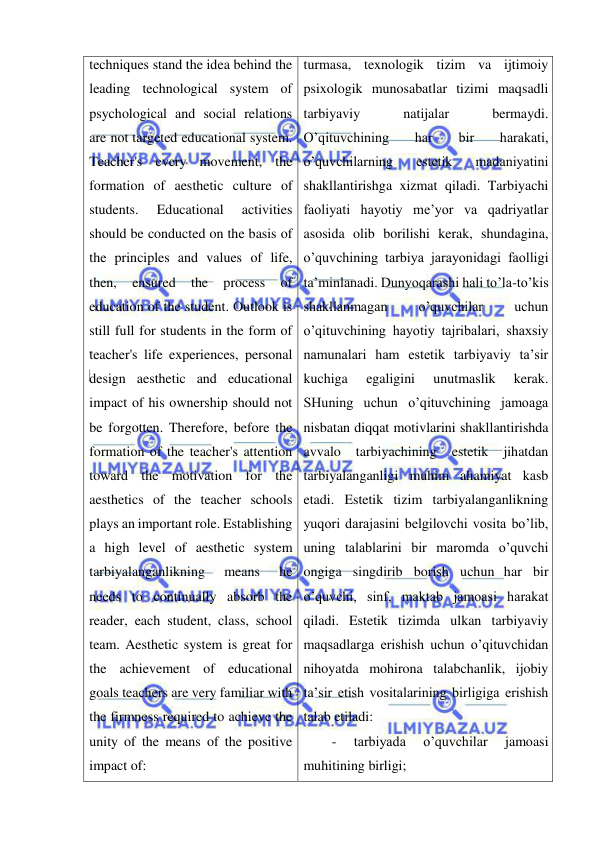  
 
techniques stand the idea behind the 
leading technological system of 
psychological and social relations 
are not targeted educational system. 
Teacher's every movement, the 
formation of aesthetic culture of 
students. 
Educational 
activities 
should be conducted on the basis of 
the principles and values of life, 
then, 
ensured 
the 
process 
of 
education of the student. Outlook is 
still full for students in the form of 
teacher's life experiences, personal 
design aesthetic and educational 
impact of his ownership should not 
be forgotten. Therefore, before the 
formation of the teacher's attention 
toward the motivation for the 
aesthetics of the teacher schools 
plays an important role. Establishing 
a high level of aesthetic system 
tarbiyalanganlikning 
means 
he 
needs to continually absorb the 
reader, each student, class, school 
team. Aesthetic system is great for 
the achievement of educational 
goals teachers are very familiar with 
the firmness required to achieve the 
unity of the means of the positive 
impact of: 
turmasa, texnologik tizim va ijtimoiy 
psixologik munosabatlar tizimi maqsadli 
tarbiyaviy 
natijalar 
bermaydi. 
O’qituvchining 
har 
bir 
harakati, 
o’quvchilarning 
estetik 
madaniyatini 
shakllantirishga xizmat qiladi. Tarbiyachi 
faoliyati hayotiy me’yor va qadriyatlar 
asosida olib borilishi kerak, shundagina, 
o’quvchining tarbiya jarayonidagi faolligi 
ta’minlanadi. Dunyoqarashi hali to’la-to’kis 
shakllanmagan 
o’quvchilar 
uchun 
o’qituvchining hayotiy tajribalari, shaxsiy 
namunalari ham estetik tarbiyaviy ta’sir 
kuchiga 
egaligini 
unutmaslik 
kerak. 
SHuning uchun o’qituvchining jamoaga 
nisbatan diqqat motivlarini shakllantirishda 
avvalo 
tarbiyachining 
estetik 
jihatdan 
tarbiyalanganligi muhim ahamiyat kasb 
etadi. Estetik tizim tarbiyalanganlikning 
yuqori darajasini belgilovchi vosita bo’lib, 
uning talablarini bir maromda o’quvchi 
ongiga singdirib borish uchun har bir 
o’quvchi, sinf, maktab jamoasi harakat 
qiladi. Estetik tizimda ulkan tarbiyaviy 
maqsadlarga erishish uchun o’qituvchidan 
nihoyatda mohirona talabchanlik, ijobiy 
ta’sir etish vositalarining birligiga erishish 
talab etiladi:  
- 
tarbiyada 
o’quvchilar 
jamoasi 
muhitining birligi;  
