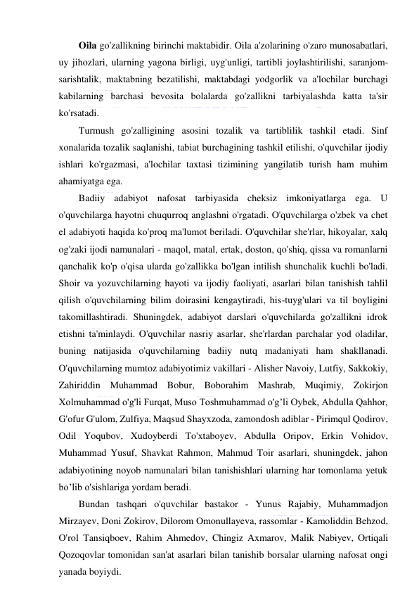  
 
Oila go'zallikning birinchi maktabidir. Oila a'zolarining o'zaro munosabatlari, 
uy jihozlari, ularning yagona birligi, uyg'unligi, tartibli joylashtirilishi, saranjom-
sarishtalik, maktabning bezatilishi, maktabdagi yodgorlik va a'lochilar burchagi 
kabilarning barchasi bevosita bolalarda go'zallikni tarbiyalashda katta ta'sir 
ko'rsatadi. 
Turmush go'zalligining asosini tozalik va tartiblilik tashkil etadi. Sinf 
xonalarida tozalik saqlanishi, tabiat burchagining tashkil etilishi, o'quvchilar ijodiy 
ishlari ko'rgazmasi, a'lochilar taxtasi tizimining yangilatib turish ham muhim 
ahamiyatga ega. 
Badiiy adabiyot nafosat tarbiyasida cheksiz imkoniyatlarga ega. U 
o'quvchilarga hayotni chuqurroq anglashni o'rgatadi. O'quvchilarga o'zbek va chet 
el adabiyoti haqida ko'proq ma'lumot beriladi. O'quvchilar she'rlar, hikoyalar, xalq 
og'zaki ijodi namunalari - maqol, matal, ertak, doston, qo'shiq, qissa va romanlarni 
qanchalik ko'p o'qisa ularda go'zallikka bo'lgan intilish shunchalik kuchli bo'ladi. 
Shoir va yozuvchilarning hayoti va ijodiy faoliyati, asarlari bilan tanishish tahlil 
qilish o'quvchilarning bilim doirasini kengaytiradi, his-tuyg'ulari va til boyligini 
takomillashtiradi. Shuningdek, adabiyot darslari o'quvchilarda go'zallikni idrok 
etishni ta'minlaydi. O'quvchilar nasriy asarlar, she'rlardan parchalar yod oladilar, 
buning natijasida o'quvchilarning badiiy nutq madaniyati ham shakllanadi. 
O'quvchilarning mumtoz adabiyotimiz vakillari - Alisher Navoiy, Lutfiy, Sakkokiy, 
Zahiriddin Muhammad Bobur, Boborahim Mashrab, Muqimiy, Zokirjon 
Xolmuhammad o'g'li Furqat, Muso Toshmuhammad o'g’li Oybek, Abdulla Qahhor, 
G'ofur G'ulom, Zulfiya, Maqsud Shayxzoda, zamondosh adiblar - Pirimqul Qodirov, 
Odil Yoqubov, Xudoyberdi To'xtaboyev, Abdulla Oripov, Erkin Vohidov, 
Muhammad Yusuf, Shavkat Rahmon, Mahmud Toir asarlari, shuningdek, jahon 
adabiyotining noyob namunalari bilan tanishishlari ularning har tomonlama yetuk 
bo’lib o'sishlariga yordam beradi. 
Bundan tashqari o'quvchilar bastakor - Yunus Rajabiy, Muhammadjon 
Mirzayev, Doni Zokirov, Dilorom Omonullayeva, rassomlar - Kamoliddin Behzod, 
O'rol Tansiqboev, Rahim Ahmedov, Chingiz Axmarov, Malik Nabiyev, Ortiqali 
Qozoqovlar tomonidan san'at asarlari bilan tanishib borsalar ularning nafosat ongi 
yanada boyiydi. 
