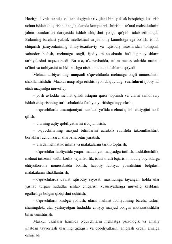  
 
Hozirgi davrda texnika va texnologiyalar rivojlanishini yuksak bosqichga ko'tarish 
uchun ishlab chiqarishni keng ko'lamda komputerlashtirish, iste'mol mahsulotlarini 
jahon standartlari darajasida ishlab chiqishni yo'lga qo'yish talab etiimoqda. 
Bularning barchasi yuksak intellektual va jismoniy kamolotga ega bo'lish, ishlab 
chiqarish jarayonlarining ilmiy-texnikaviy va iqtisodiy asoslaridan to'laqonli 
xabardor bo'lish, mehnatga ongli, ijodiy munosabatda bo'ladigan yoshlarni 
tarbiyalashni taqozo etadi. Bu esa, o'z navbatida, ta'lim muassasalarida mehnat 
ta'limi va tarbiyasini tashkil etishga nisbatan ulkan talablarni qo'yadi.  
Mehnat tarbiyasining maqsadi o'quvchilarda mehnatga ongli munosabatni 
shakllantirishdir. Mazkur maqsadga erishish yo'lida quyidagi vazifalarni ijobiy hal 
etish maqsadga muvofiq: 
- yosh avlodda mehnat qilish istagini qaror toptirish va ularni zamonaviy 
ishlab chiqarishning turli sohalarida faoliyat yuritishga tayyorlash; 
- o'quvchilarda umumjamiyat manfaati yo'lida mehnat qilish ehtiyojini hosil 
qilish; 
- ularning aqliy qobiliyatlarini rivojlantirish; 
- o'quvchilarning mavjud bilimlarini uzluksiz ravishda takomillashtirib 
borishlari uchun zarur shart-sharoitni yaratish; 
- ularda mehnat ko'nikma va malakalarini tarkib toptirish; 
- o'quvchilar faoliyatida yuqori madaniyat, maqsadga intilish, tashkilotchilik, 
mehnat intizomi, tadbirkorlik, tejamkorlik, ishni sifatli bajarish, moddiy boyliklarga 
ehtiyotkorona munosabatda bo'lish, hayotiy faoliyat yo'nalishini belgilash 
malakalarini shakllantirish; 
- o'quvchilarda davlat iqtisodiy siyosati mazmuniga tayangan holda ular 
yashab turgan hududlar ishlab chiqarish xususiyatlariga muvofiq kasblarni 
egallashga boigan qiziqishni oshirish; 
- o'quvchilarni kasbga yo'llash, ularni mehnat faoliyatining barcha turlari, 
shuningdek, ular yashayotgan hududda ehtiyoj mavjud bo'lgan mutaxassisliklar 
bilan tanishtirish. 
Mazkur vazifalar tizimida o'quvchilarni mehnatga psixologik va amaliy 
jihatdan tayyorlash ularning qiziqish va qobiliyatlarini aniqlash orqali amalga 
oshiriladi. 
