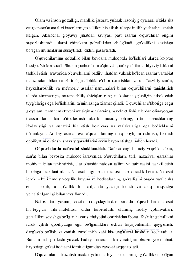  
 
Olam va inson go'zalligi, mardlik, jasorat, yuksak insoniy g'oyalarni o'zida aks 
ettirgan san'at asarlari insonlarni go'zallikni his qilish, ularga intilib yashashga undab 
kelgan. Aksincha, g'oyaviy jihatdan saviyasi past asarlar o'quvchilar ongini 
sayozlashtiradi, ularni chinakam go'zallikdan chalg'itadi, go'zallikni sevishga 
bo’lgan intilishlarini susaytiradi, didini pasaytiradi. 
O'quvchilarning go'zallik bilan bevosita muloqotda bo'lishlari ularga ko'proq 
hissiy ta'sir ko'rsatadi. Shuning uchun ham o'qituvchi, tarbiyachilar tarbiyaviy ishlarni 
tashkil etish jarayonida o'quvchilarni badiiy jihatdan yuksak bo'lgan asarlar va tabiat 
manzaralari bilan tanishtirishga alohida e'tibor qaratishlari zarur. Tasviriy san'at, 
haykaltaroshlik va me'moriy asarlar namunalari bilan o'quvchilarni tanishtirish 
ularda simmetriya, mutanosiblik, chiziqlar, rang va kolorit uyg'unligini idrok etish 
tuyg'ulariga ega bo'lishlarini ta'minlashga xizmat qiladi. O'quvchilar e'tiboriga ezgu 
g'oyalarni tarannum etuvchi musiqiy asarlarning havola etilishi, ulardan olinayotgan 
taassurotlar bilan o'rtoqlashish ularda musiqiy ohang, ritm, tovushlarning 
ifodaviyligi va sur'atini his etish ko'nikma va malakalariga ega bo'lishlarini 
ta'minlaydi. Adabiy asarlar esa o'quvchilarning nutq boyligini oshirish, fikrlash 
qobiliyatini o'stirish, shaxsiy qarashlarini erkin bayon etishga imkon beradi.  
O'quvchilarda nafosatni shakllantirish. Nafosat ongi ijtimoiy voqelik, tabiat, 
san'at bilan bevosita muloqot jarayonida o'quvchilarni turli nazariya, qarashlar 
mohiyati bilan tanishtirish, ular o'rtasida nafosat ta'limi va tarbiyasini tashkil etish 
hisobiga shakllantiriladi. Nafosat ongi asosini nafosat idroki tashkil etadi. Nafosat 
idroki - bu ijtimoiy voqelik, buyum va hodisalarning go'zalligini ongda yaxlit aks 
etishi bo'lib, u go'zallik his etilganda yuzaga keladi va aniq maqsadga 
yo'naltirilganligi bilan tavsiflanadi. 
Nafosat tarbiyasining vazifalari quyidagilardan iboratdir: o'quvchilarda nafosat 
his-tuyg'usi, fikr-mulohaza. didni tarbivalash, ularning iiodiy qobilivatlari. 
go'zallikni sevishga bo'lgan havotiy ehtiyojini o'stirishdan iborat. Kishilar go'zallikni 
idrok qilish qobiliyatiga ega bo'lganliklari uchun hayajonlanish, qayg'urish, 
darg'azab bo'lish, quvonish, zavqlanish kabi his-tuyg'ularni boshdan kechiradilar. 
Bundan tashqari kishi yuksak badiiy mahorat bilan yaratilgan obrazni yoki tabiat, 
hayotdagi go'zal hodisani idrok qilganidan zavq-shavqqa to'ladi. 
O'quvchilarda kuzatish madaniyatini tarbiyalash ularning go'zallikka bo'lgan 
