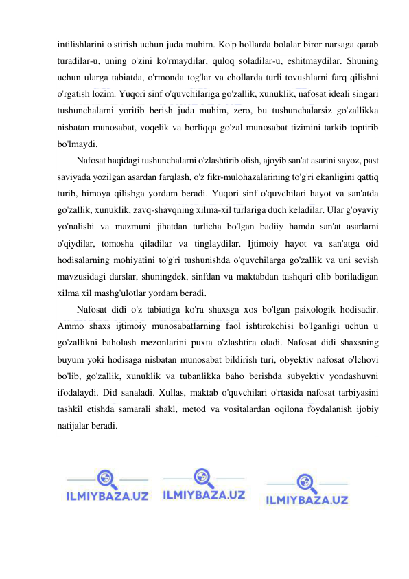  
 
intilishlarini o'stirish uchun juda muhim. Ko'p hollarda bolalar biror narsaga qarab 
turadilar-u, uning o'zini ko'rmaydilar, quloq soladilar-u, eshitmaydilar. Shuning 
uchun ularga tabiatda, o'rmonda tog'lar va chollarda turli tovushlarni farq qilishni 
o'rgatish lozim. Yuqori sinf o'quvchilariga go'zallik, xunuklik, nafosat ideali singari 
tushunchalarni yoritib berish juda muhim, zero, bu tushunchalarsiz go'zallikka 
nisbatan munosabat, voqelik va borliqqa go'zal munosabat tizimini tarkib toptirib 
bo'lmaydi.  
Nafosat haqidagi tushunchalarni o'zlashtirib olish, ajoyib san'at asarini sayoz, past 
saviyada yozilgan asardan farqlash, o'z fikr-mulohazalarining to'g'ri ekanligini qattiq 
turib, himoya qilishga yordam beradi. Yuqori sinf o'quvchilari hayot va san'atda 
go'zallik, xunuklik, zavq-shavqning xilma-xil turlariga duch keladilar. Ular g'oyaviy 
yo'nalishi va mazmuni jihatdan turlicha bo'lgan badiiy hamda san'at asarlarni 
o'qiydilar, tomosha qiladilar va tinglaydilar. Ijtimoiy hayot va san'atga oid 
hodisalarning mohiyatini to'g'ri tushunishda o'quvchilarga go'zallik va uni sevish 
mavzusidagi darslar, shuningdek, sinfdan va maktabdan tashqari olib boriladigan 
xilma xil mashg'ulotlar yordam beradi.  
Nafosat didi o'z tabiatiga ko'ra shaxsga xos bo'lgan psixologik hodisadir. 
Ammo shaxs ijtimoiy munosabatlarning faol ishtirokchisi bo'lganligi uchun u 
go'zallikni baholash mezonlarini puxta o'zlashtira oladi. Nafosat didi shaxsning 
buyum yoki hodisaga nisbatan munosabat bildirish turi, obyektiv nafosat o'lchovi 
bo'lib, go'zallik, xunuklik va tubanlikka baho berishda subyektiv yondashuvni 
ifodalaydi. Did sanaladi. Xullas, maktab o'quvchilari o'rtasida nafosat tarbiyasini 
tashkil etishda samarali shakl, metod va vositalardan oqilona foydalanish ijobiy 
natijalar beradi.  
 
