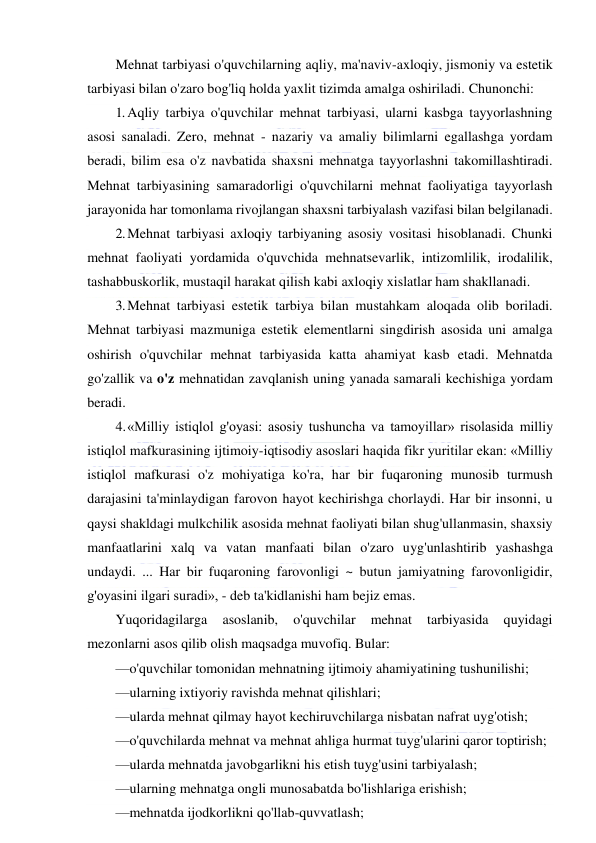  
 
Mehnat tarbiyasi o'quvchilarning aqliy, ma'naviv-axloqiy, jismoniy va estetik 
tarbiyasi bilan o'zaro bog'liq holda yaxlit tizimda amalga oshiriladi. Chunonchi: 
1. Aqliy tarbiya o'quvchilar mehnat tarbiyasi, ularni kasbga tayyorlashning 
asosi sanaladi. Zero, mehnat - nazariy va amaliy bilimlarni egallashga yordam 
beradi, bilim esa o'z navbatida shaxsni mehnatga tayyorlashni takomillashtiradi. 
Mehnat tarbiyasining samaradorligi o'quvchilarni mehnat faoliyatiga tayyorlash 
jarayonida har tomonlama rivojlangan shaxsni tarbiyalash vazifasi bilan belgilanadi. 
2. Mehnat tarbiyasi axloqiy tarbiyaning asosiy vositasi hisoblanadi. Chunki 
mehnat faoliyati yordamida o'quvchida mehnatsevarlik, intizomlilik, irodalilik, 
tashabbuskorlik, mustaqil harakat qilish kabi axloqiy xislatlar ham shakllanadi. 
3. Mehnat tarbiyasi estetik tarbiya bilan mustahkam aloqada olib boriladi. 
Mehnat tarbiyasi mazmuniga estetik elementlarni singdirish asosida uni amalga 
oshirish o'quvchilar mehnat tarbiyasida katta ahamiyat kasb etadi. Mehnatda 
go'zallik va o'z mehnatidan zavqlanish uning yanada samarali kechishiga yordam 
beradi. 
4. «Milliy istiqlol g'oyasi: asosiy tushuncha va tamoyillar» risolasida milliy 
istiqlol mafkurasining ijtimoiy-iqtisodiy asoslari haqida fikr yuritilar ekan: «Milliy 
istiqlol mafkurasi o'z mohiyatiga ko'ra, har bir fuqaroning munosib turmush 
darajasini ta'minlaydigan farovon hayot kechirishga chorlaydi. Har bir insonni, u 
qaysi shakldagi mulkchilik asosida mehnat faoliyati bilan shug'ullanmasin, shaxsiy 
manfaatlarini xalq va vatan manfaati bilan o'zaro uyg'unlashtirib yashashga 
undaydi. ... Har bir fuqaroning farovonligi ~ butun jamiyatning farovonligidir, 
g'oyasini ilgari suradi», - deb ta'kidlanishi ham bejiz emas. 
Yuqoridagilarga 
asoslanib, 
o'quvchilar 
mehnat 
tarbiyasida 
quyidagi 
mezonlarni asos qilib olish maqsadga muvofiq. Bular: 
—o'quvchilar tomonidan mehnatning ijtimoiy ahamiyatining tushunilishi; 
—ularning ixtiyoriy ravishda mehnat qilishlari; 
—ularda mehnat qilmay hayot kechiruvchilarga nisbatan nafrat uyg'otish; 
—o'quvchilarda mehnat va mehnat ahliga hurmat tuyg'ularini qaror toptirish; 
—ularda mehnatda javobgarlikni his etish tuyg'usini tarbiyalash; 
—ularning mehnatga ongli munosabatda bo'lishlariga erishish; 
—mehnatda ijodkorlikni qo'llab-quvvatlash; 
