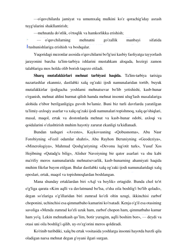  
 
—o'quvchilarda jamiyat va umumxalq mulkini ko'z qorachig'iday asrash 
tuyg'ularini shakllantirish; 
—mehnatda do'stlik, o'rtoqlik va hamkorlikka erishish; 
— o'quvchilarning 
mehnatni 
go'zallik 
manbayi 
sifatida 
tushunishlariga erishish va boshqalar. 
Yuqoridagi mezonlar asosida o'quvchilarni bo'lg'usi kasbiy faoliyatga tayyorlash 
jarayonini barcha ta'lim-tarbiya ishlarini mustahkam aloqada, hozirgi zamon 
talablariga mos holda olib borish taqozo etiladi.  
Sharq mutafakkirlari mehnat tarbiyasi haqida. Ta'lim-tarbiya tarixiga 
nazartashlar ekanmiz, dastlabki xalq og'zaki ijodi namunalaridan tortib, buyuk 
mutafakkirlar ijodigacha yoshlarni mehnatsevar bo'lib yetishishi, kasb-hunar 
o'rganish, mehnat ahlini hurmat qilish hamda mehnat insonni ulug'lash masalalariga 
alohida e'tibor berilganligiga guvoh bo'lamiz. Buni biz turli davrlarda yaratilgan 
ta'limiy-axloqiy asarlar va xalq og'zaki ijodi namunalari topishmoq, xalq qo'shiqlari, 
masal, maqol, ertak va dostonlarda mehnat va kasb-hunar odobi, axloqi va 
qoidalarini o'zlashtirish muhim hayotiy zarurat ekanligi ta'kidlanadi. 
Bundan tashqari «Avesto», Kaykovusning «Qobusnoma», Abu Nasr 
Forobiyning «Fozil odamlar shahri», Abu Rayhon Beruniyning «Geodeziya», 
«Minerologiya», Mahmud Qoshg'ariyning «Devonu lug'otit turk», Yusuf Xos 
Hojibning «Qutadg'u bilig», Alisher Navoiyning bir qator asarlari va shu kabi 
ma'rifiy meros namunalarida mehnatsevarlik, kasb-hunarning ahamiyati haqida 
muhim fikrlar bayon etilgan. Bular dastlabki xalq og'zaki ijodi namunalaridagi xalq 
eposlari, ertak, maqol va topishmoqlardan boshlangan. 
Mana shunday ertaklardan biri «Aql va boylik» ertagidir. Bunda chol to'rt 
o'g'liga qarata «Kim aqlli va davlatmand bo'lsa, o'sha oila boshlig'i bo'lib qoladi», 
degan so'zlariga o'g'illaridan biri zumrad ko'zli oltin uzugi, ikkinchisi zarbof 
choponini, uchinchisi esa qimmatbaho kamarini ko'rsatadi. Kenja o'g'il esa otasining 
savoliga «Menda zumrad ko'zli uzuk ham, zarbof chopon ham, qimmatbaho kamar 
ham yo'q. Lekin mehnatkash qo’lim, botir yuragim, aqlli boshim bor», — deydi va 
otasi uni oila boshlig'i qilib, uy-ro'zg'orini meros qoldiradi. 
Ko'rinib turibdiki, xalq bu ertak vositasida yoshlarga insonni hayotda baxtli qila 
oladigan narsa mehnat degan g'oyani ilgari surgan. 
