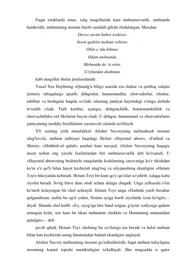  
 
Faqat ertaklarda emas, xalq maqollarida ham mehnatsevarlik, mehnatda 
hamkorlik, mehnatning insonni baxtli-saodatli qilishi ifodalangan. Masalan:  
Daryo suvini bahor toshirar, 
Inson qadrini mehnat oshirar. 
Oltin o 'tda bilinar, 
Odam mehnatda. 
Mehnatda do 'st ortar, 
G'iybatdan dushman. 
kabi maqollar shular jumlasidandir. 
Yusuf Xos Hojibning «Qutadg'u bilig» asarida esa shahar va qishloq xalqini 
ijtimoiy tabaqalarga ajratib, dehqonlar, hunarmandlar, chorvadorlar, olimlar, 
tabiblar va boshqalar haqida so'zlab, ularning jamiyat hayotidagi o'rniga alohida 
to'xtalib o'tadi. Turli kasblar, ayniqsa, dehqonchilik, hunarmandchilik va 
chorvachilikka oid fikrlarini bayon etadi. U dehqon, hunarmand va chorvadorlarni 
jamiyatning moddiy boyliklarini yaratuvchi sifatida ta'riflaydi. 
XV asrning yirik mutafakkiri Alisher Navoiyning mehnatkash insonni 
ulug'lovchi, mehnat tarbiyasi haqidagi fikrlari «Hayratul abror», «Farhod va 
Shirin», «Mahbub-ul qulub» asarlari ham mavjud. Alisher Navoiyning haqiqiy 
inson uchun eng yaxshi fazilatlardan biri mehnatsevarlik deb ko'rsatadi. U 
«Hayratul abror»ning beshinchi maqolatida kishilarning saxovatiga ko'z tikishdan 
ko'ra o'z qo'li bilan hayot kechirish ulug'roq va oliyjanobroq ekanligini «Hotam 
Toyi» hikoyatida keltiradi. Hotam Toyi bir kuni qo'y-qo'zilar so'ydirib, xalqqa katta 
ziyofat beradi. So'ng biroz dam olish uchun dalaga chiqadi. Unga yelkasida o'tin 
ko'tarib kelayotgan bir chol uchraydi. Hotam Toyi unga «Dashtda yurib bexabar 
qolgandirsan, tashla bu og'ir yukni, Hotam uyiga borib ziyofatda izzat ko'rgil», - 
deydi. Shunda chol kulib: «Ey, oyog'iga hirs band solgan, g'ayrat vodiysiga qadam 
urmagan kishi, sen ham bu tikan mehnatini chekkin va Hotamning minnatidan 
qutulgin», - deb 
javob qiladi. Hotam Toyi cholning bu so'zlariga tan beradi va halol mehnat 
bilan kun kechirishi uning himmatidan baland ekanligini anglaydi. 
Alisher Navoiy mehnatning insonni go'zallashtirishi, faqat mehnat tufayligina 
insonning kamol topishi mumkinligini ta'kidlaydi. Shu maqsadda u qator 
