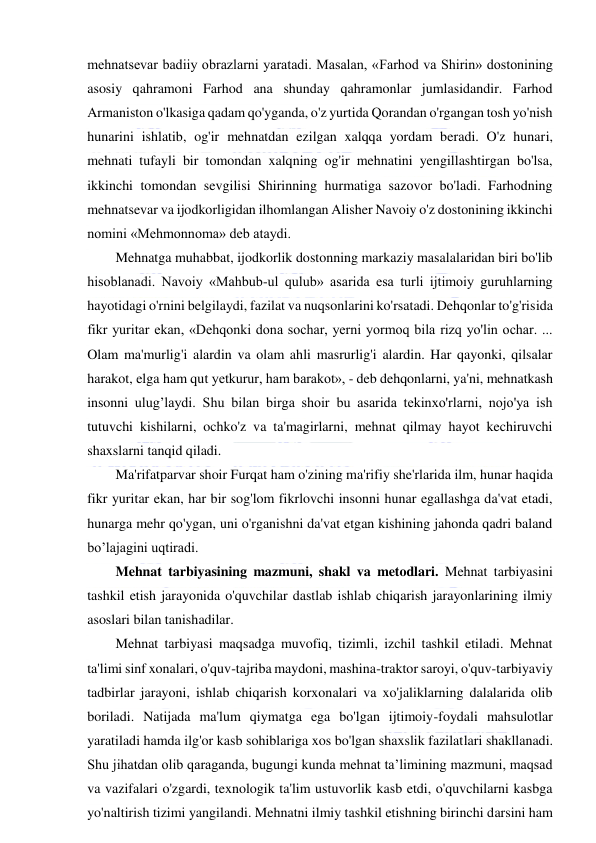  
 
mehnatsevar badiiy obrazlarni yaratadi. Masalan, «Farhod va Shirin» dostonining 
asosiy qahramoni Farhod ana shunday qahramonlar jumlasidandir. Farhod 
Armaniston o'lkasiga qadam qo'yganda, o'z yurtida Qorandan o'rgangan tosh yo'nish 
hunarini ishlatib, og'ir mehnatdan ezilgan xalqqa yordam beradi. O'z hunari, 
mehnati tufayli bir tomondan xalqning og'ir mehnatini yengillashtirgan bo'lsa, 
ikkinchi tomondan sevgilisi Shirinning hurmatiga sazovor bo'ladi. Farhodning 
mehnatsevar va ijodkorligidan ilhomlangan Alisher Navoiy o'z dostonining ikkinchi 
nomini «Mehmonnoma» deb ataydi. 
Mehnatga muhabbat, ijodkorlik dostonning markaziy masalalaridan biri bo'lib 
hisoblanadi. Navoiy «Mahbub-ul qulub» asarida esa turli ijtimoiy guruhlarning 
hayotidagi o'rnini belgilaydi, fazilat va nuqsonlarini ko'rsatadi. Dehqonlar to'g'risida 
fikr yuritar ekan, «Dehqonki dona sochar, yerni yormoq bila rizq yo'lin ochar. ... 
Olam ma'murlig'i alardin va olam ahli masrurlig'i alardin. Har qayonki, qilsalar 
harakot, elga ham qut yetkurur, ham barakot», - deb dehqonlarni, ya'ni, mehnatkash 
insonni ulug’laydi. Shu bilan birga shoir bu asarida tekinxo'rlarni, nojo'ya ish 
tutuvchi kishilarni, ochko'z va ta'magirlarni, mehnat qilmay hayot kechiruvchi 
shaxslarni tanqid qiladi. 
Ma'rifatparvar shoir Furqat ham o'zining ma'rifiy she'rlarida ilm, hunar haqida 
fikr yuritar ekan, har bir sog'lom fikrlovchi insonni hunar egallashga da'vat etadi, 
hunarga mehr qo'ygan, uni o'rganishni da'vat etgan kishining jahonda qadri baland 
bo’lajagini uqtiradi. 
Mehnat tarbiyasining mazmuni, shakl va metodlari. Mehnat tarbiyasini 
tashkil etish jarayonida o'quvchilar dastlab ishlab chiqarish jarayonlarining ilmiy 
asoslari bilan tanishadilar.  
Mehnat tarbiyasi maqsadga muvofiq, tizimli, izchil tashkil etiladi. Mehnat 
ta'limi sinf xonalari, o'quv-tajriba maydoni, mashina-traktor saroyi, o'quv-tarbiyaviy 
tadbirlar jarayoni, ishlab chiqarish korxonalari va xo'jaliklarning dalalarida olib 
boriladi. Natijada ma'lum qiymatga ega bo'lgan ijtimoiy-foydali mahsulotlar 
yaratiladi hamda ilg'or kasb sohiblariga xos bo'lgan shaxslik fazilatlari shakllanadi. 
Shu jihatdan olib qaraganda, bugungi kunda mehnat ta’limining mazmuni, maqsad 
va vazifalari o'zgardi, texnologik ta'lim ustuvorlik kasb etdi, o'quvchilarni kasbga 
yo'naltirish tizimi yangilandi. Mehnatni ilmiy tashkil etishning birinchi darsini ham 
