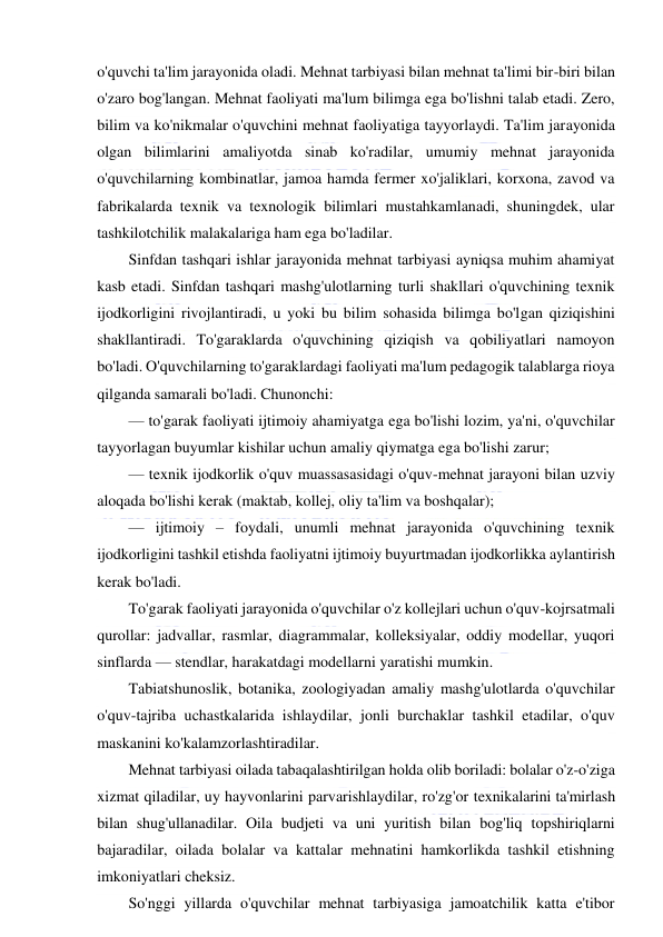  
 
o'quvchi ta'lim jarayonida oladi. Mehnat tarbiyasi bilan mehnat ta'limi bir-biri bilan 
o'zaro bog'langan. Mehnat faoliyati ma'lum bilimga ega bo'lishni talab etadi. Zero, 
bilim va ko'nikmalar o'quvchini mehnat faoliyatiga tayyorlaydi. Ta'lim jarayonida 
olgan bilimlarini amaliyotda sinab ko'radilar, umumiy mehnat jarayonida 
o'quvchilarning kombinatlar, jamoa hamda fermer xo'jaliklari, korxona, zavod va 
fabrikalarda texnik va texnologik bilimlari mustahkamlanadi, shuningdek, ular 
tashkilotchilik malakalariga ham ega bo'ladilar. 
Sinfdan tashqari ishlar jarayonida mehnat tarbiyasi ayniqsa muhim ahamiyat 
kasb etadi. Sinfdan tashqari mashg'ulotlarning turli shakllari o'quvchining texnik 
ijodkorligini rivojlantiradi, u yoki bu bilim sohasida bilimga bo'lgan qiziqishini 
shakllantiradi. To'garaklarda o'quvchining qiziqish va qobiliyatlari namoyon 
bo'ladi. O'quvchilarning to'garaklardagi faoliyati ma'lum pedagogik talablarga rioya 
qilganda samarali bo'ladi. Chunonchi: 
— to'garak faoliyati ijtimoiy ahamiyatga ega bo'lishi lozim, ya'ni, o'quvchilar 
tayyorlagan buyumlar kishilar uchun amaliy qiymatga ega bo'lishi zarur; 
— texnik ijodkorlik o'quv muassasasidagi o'quv-mehnat jarayoni bilan uzviy 
aloqada bo'lishi kerak (maktab, kollej, oliy ta'lim va boshqalar); 
— ijtimoiy – foydali, unumli mehnat jarayonida o'quvchining texnik 
ijodkorligini tashkil etishda faoliyatni ijtimoiy buyurtmadan ijodkorlikka aylantirish 
kerak bo'ladi. 
To'garak faoliyati jarayonida o'quvchilar o'z kollejlari uchun o'quv-kojrsatmali 
qurollar: jadvallar, rasmlar, diagrammalar, kolleksiyalar, oddiy modellar, yuqori 
sinflarda — stendlar, harakatdagi modellarni yaratishi mumkin. 
Tabiatshunoslik, botanika, zoologiyadan amaliy mashg'ulotlarda o'quvchilar 
o'quv-tajriba uchastkalarida ishlaydilar, jonli burchaklar tashkil etadilar, o'quv 
maskanini ko'kalamzorlashtiradilar. 
Mehnat tarbiyasi oilada tabaqalashtirilgan holda olib boriladi: bolalar o'z-o'ziga 
xizmat qiladilar, uy hayvonlarini parvarishlaydilar, ro'zg'or texnikalarini ta'mirlash 
bilan shug'ullanadilar. Oila budjeti va uni yuritish bilan bog'liq topshiriqlarni 
bajaradilar, oilada bolalar va kattalar mehnatini hamkorlikda tashkil etishning 
imkoniyatlari cheksiz. 
So'nggi yillarda o'quvchilar mehnat tarbiyasiga jamoatchilik katta e'tibor 
