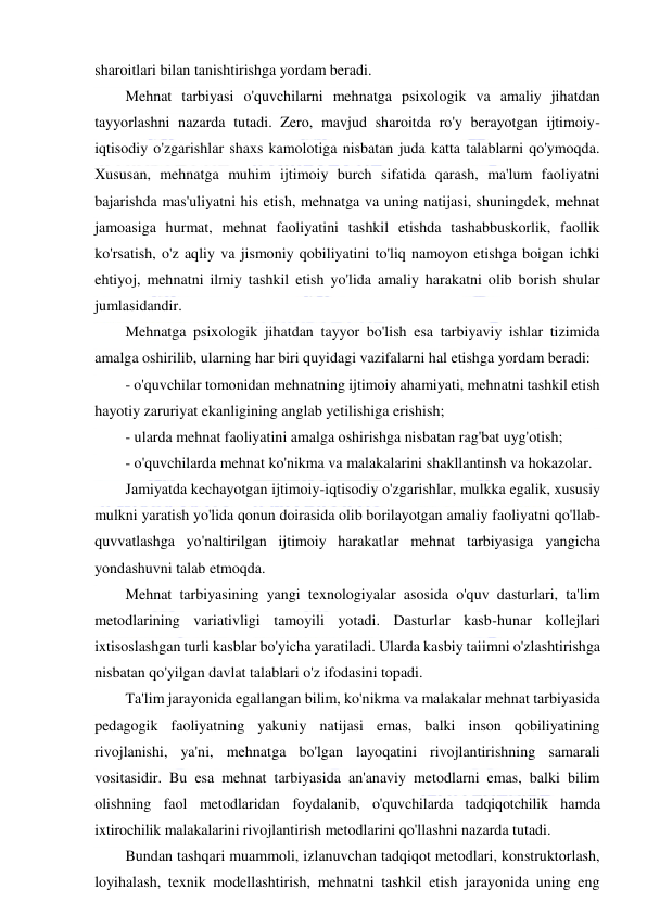  
 
sharoitlari bilan tanishtirishga yordam beradi. 
Mehnat tarbiyasi o'quvchilarni mehnatga psixologik va amaliy jihatdan 
tayyorlashni nazarda tutadi. Zero, mavjud sharoitda ro'y berayotgan ijtimoiy-
iqtisodiy o'zgarishlar shaxs kamolotiga nisbatan juda katta talablarni qo'ymoqda. 
Xususan, mehnatga muhim ijtimoiy burch sifatida qarash, ma'lum faoliyatni 
bajarishda mas'uliyatni his etish, mehnatga va uning natijasi, shuningdek, mehnat 
jamoasiga hurmat, mehnat faoliyatini tashkil etishda tashabbuskorlik, faollik 
ko'rsatish, o'z aqliy va jismoniy qobiliyatini to'liq namoyon etishga boigan ichki 
ehtiyoj, mehnatni ilmiy tashkil etish yo'lida amaliy harakatni olib borish shular 
jumlasidandir.  
Mehnatga psixologik jihatdan tayyor bo'lish esa tarbiyaviy ishlar tizimida 
amalga oshirilib, ularning har biri quyidagi vazifalarni hal etishga yordam beradi: 
- o'quvchilar tomonidan mehnatning ijtimoiy ahamiyati, mehnatni tashkil etish 
hayotiy zaruriyat ekanligining anglab yetilishiga erishish; 
- ularda mehnat faoliyatini amalga oshirishga nisbatan rag'bat uyg'otish; 
- o'quvchilarda mehnat ko'nikma va malakalarini shakllantinsh va hokazolar. 
Jamiyatda kechayotgan ijtimoiy-iqtisodiy o'zgarishlar, mulkka egalik, xususiy 
mulkni yaratish yo'lida qonun doirasida olib borilayotgan amaliy faoliyatni qo'llab-
quvvatlashga yo'naltirilgan ijtimoiy harakatlar mehnat tarbiyasiga yangicha 
yondashuvni talab etmoqda.  
Mehnat tarbiyasining yangi texnologiyalar asosida o'quv dasturlari, ta'lim 
metodlarining variativligi tamoyili yotadi. Dasturlar kasb-hunar kollejlari 
ixtisoslashgan turli kasblar bo'yicha yaratiladi. Ularda kasbiy taiimni o'zlashtirishga 
nisbatan qo'yilgan davlat talablari o'z ifodasini topadi. 
Ta'lim jarayonida egallangan bilim, ko'nikma va malakalar mehnat tarbiyasida 
pedagogik faoliyatning yakuniy natijasi emas, balki inson qobiliyatining 
rivojlanishi, ya'ni, mehnatga bo'lgan layoqatini rivojlantirishning samarali 
vositasidir. Bu esa mehnat tarbiyasida an'anaviy metodlarni emas, balki bilim 
olishning faol metodlaridan foydalanib, o'quvchilarda tadqiqotchilik hamda 
ixtirochilik malakalarini rivojlantirish metodlarini qo'llashni nazarda tutadi. 
Bundan tashqari muammoli, izlanuvchan tadqiqot metodlari, konstruktorlash, 
loyihalash, texnik modellashtirish, mehnatni tashkil etish jarayonida uning eng 
