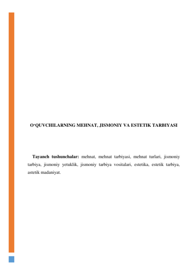  
 
 
 
 
 
 
 
 
 
 
 
 
O‘QUVCHILARNING MEHNAT, JISMONIY VA ESTETIK TARBIYASI 
 
 
 
 Tayanch tushunchalar: mehnat, mehnat tarbiyasi, mehnat turlari, jismoniy 
tarbiya, jismoniy yetuklik, jismoniy tarbiya vositalari, estetika, estetik tarbiya, 
astetik madaniyat.  
 
 
 
 
 
 
 
 
 
 
