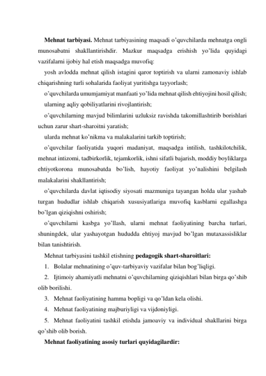  
Mehnat tarbiyasi. Mehnat tarbiyasining maqsadi o’quvchilarda mehnatga ongli 
munosabatni shakllantirishdir. Mazkur maqsadga erishish yo’lida quyidagi 
vazifalarni ijobiy hal etish maqsadga muvofiq: 
yosh avlodda mehnat qilish istagini qaror toptirish va ularni zamonaviy ishlab 
chiqarishning turli sohalarida faoliyat yuritishga tayyorlash; 
o’quvchilarda umumjamiyat manfaati yo’lida mehnat qilish ehtiyojini hosil qilish; 
ularning aqliy qobiliyatlarini rivojlantirish; 
o’quvchilarning mavjud bilimlarini uzluksiz ravishda takomillashtirib borishlari 
uchun zarur shart-sharoitni yaratish; 
ularda mehnat ko’nikma va malakalarini tarkib toptirish; 
o’quvchilar faoliyatida yuqori madaniyat, maqsadga intilish, tashkilotchilik, 
mehnat intizomi, tadbirkorlik, tejamkorlik, ishni sifatli bajarish, moddiy boyliklarga 
ehtiyotkorona munosabatda bo’lish, hayotiy faoliyat yo’nalishini belgilash 
malakalarini shakllantirish; 
o’quvchilarda davlat iqtisodiy siyosati mazmuniga tayangan holda ular yashab 
turgan hududlar ishlab chiqarish хususiyatlariga muvofiq kasblarni egallashga 
bo’lgan qiziqishni oshirish; 
o’quvchilarni kasbga yo’llash, ularni mehnat faoliyatining barcha turlari, 
shuningdek, ular yashayotgan hududda ehtiyoj mavjud bo’lgan mutaхassisliklar 
bilan tanishtirish. 
Mehnat tarbiyasini tashkil etishning pedagogik shart-sharoitlari: 
1. Bolalar mehnatining o’quv-tarbiyaviy vazifalar bilan bog’liqligi. 
2. Ijtimoiy ahamiyatli mehnatni o’quvchilarning qiziqishlari bilan birga qo’shib 
olib borilishi. 
3. Mehnat faoliyatining hamma bopligi va qo’ldan kela olishi. 
4. Mehnat faoliyatining majburiyligi va vijdoniyligi. 
5. Mehnat faoliyatini tashkil etishda jamoaviy va individual shakllarini birga 
qo’shib olib borish.  
Mehnat faoliyatining asosiy turlari quyidagilardir: 
